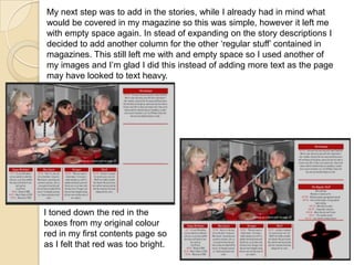 My next step was to add in the stories, while I already had in mind what
would be covered in my magazine so this was simple, however it left me
with empty space again. In stead of expanding on the story descriptions I
decided to add another column for the other ‘regular stuff’ contained in
magazines. This still left me with and empty space so I used another of
my images and I’m glad I did this instead of adding more text as the page
may have looked to text heavy.

I toned down the red in the
boxes from my original colour
red in my first contents page so
as I felt that red was too bright.

 