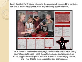 Lastly I added the finishing pieces to the page which included the contents
title and a few extra graphics to fill any remaining space left over.

This is my final finished contents page. You can see the aspects of my
original contents page I kept, the colour scheme and pictures. I am
much happier with this piece as I was able to fill in the empty spaces
and I feel it looks more interesting and professional.

 