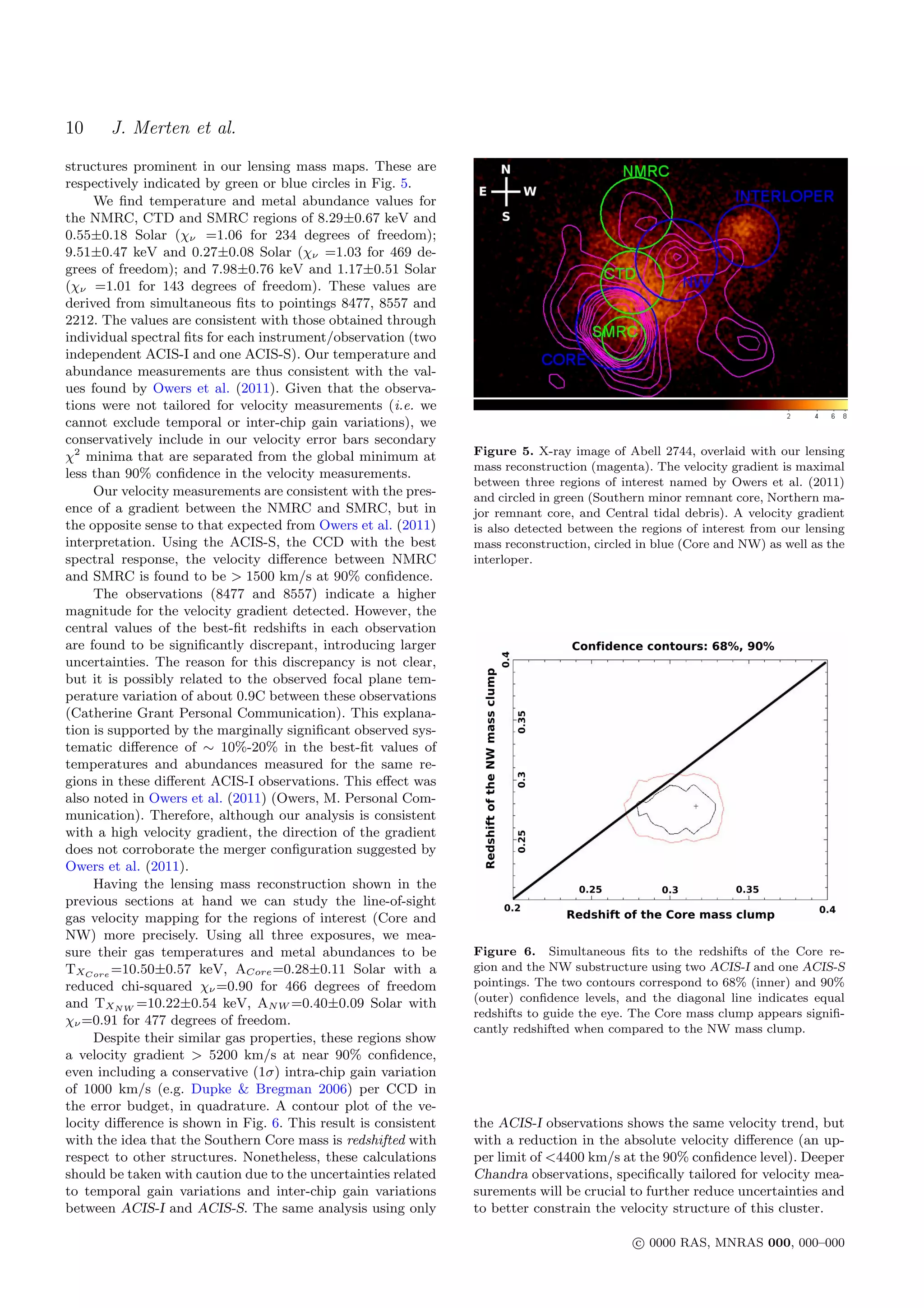 10     J. Merten et al.
structures prominent in our lensing mass maps. These are
respectively indicated by green or blue circles in Fig. 5.
     We ﬁnd temperature and metal abundance values for
the NMRC, CTD and SMRC regions of 8.29±0.67 keV and
0.55±0.18 Solar (χν =1.06 for 234 degrees of freedom);
9.51±0.47 keV and 0.27±0.08 Solar (χν =1.03 for 469 de-
grees of freedom); and 7.98±0.76 keV and 1.17±0.51 Solar
(χν =1.01 for 143 degrees of freedom). These values are
derived from simultaneous ﬁts to pointings 8477, 8557 and
2212. The values are consistent with those obtained through
individual spectral ﬁts for each instrument/observation (two
independent ACIS-I and one ACIS-S). Our temperature and
abundance measurements are thus consistent with the val-
ues found by Owers et al. (2011). Given that the observa-
tions were not tailored for velocity measurements (i.e. we
cannot exclude temporal or inter-chip gain variations), we
conservatively include in our velocity error bars secondary
χ2 minima that are separated from the global minimum at          Figure 5. X-ray image of Abell 2744, overlaid with our lensing
                                                                 mass reconstruction (magenta). The velocity gradient is maximal
less than 90% conﬁdence in the velocity measurements.
                                                                 between three regions of interest named by Owers et al. (2011)
     Our velocity measurements are consistent with the pres-     and circled in green (Southern minor remnant core, Northern ma-
ence of a gradient between the NMRC and SMRC, but in             jor remnant core, and Central tidal debris). A velocity gradient
the opposite sense to that expected from Owers et al. (2011)     is also detected between the regions of interest from our lensing
interpretation. Using the ACIS-S, the CCD with the best          mass reconstruction, circled in blue (Core and NW) as well as the
spectral response, the velocity diﬀerence between NMRC           interloper.
and SMRC is found to be > 1500 km/s at 90% conﬁdence.
     The observations (8477 and 8557) indicate a higher
magnitude for the velocity gradient detected. However, the
central values of the best-ﬁt redshifts in each observation
are found to be signiﬁcantly discrepant, introducing larger
uncertainties. The reason for this discrepancy is not clear,
but it is possibly related to the observed focal plane tem-
perature variation of about 0.9C between these observations
(Catherine Grant Personal Communication). This explana-
tion is supported by the marginally signiﬁcant observed sys-
tematic diﬀerence of ∼ 10%-20% in the best-ﬁt values of
temperatures and abundances measured for the same re-
gions in these diﬀerent ACIS-I observations. This eﬀect was
also noted in Owers et al. (2011) (Owers, M. Personal Com-
munication). Therefore, although our analysis is consistent
with a high velocity gradient, the direction of the gradient
does not corroborate the merger conﬁguration suggested by
Owers et al. (2011).
     Having the lensing mass reconstruction shown in the
previous sections at hand we can study the line-of-sight
gas velocity mapping for the regions of interest (Core and
NW) more precisely. Using all three exposures, we mea-
sure their gas temperatures and metal abundances to be           Figure 6. Simultaneous ﬁts to the redshifts of the Core re-
TXCore =10.50±0.57 keV, ACore =0.28±0.11 Solar with a            gion and the NW substructure using two ACIS-I and one ACIS-S
reduced chi-squared χν =0.90 for 466 degrees of freedom          pointings. The two contours correspond to 68% (inner) and 90%
and TXN W =10.22±0.54 keV, AN W =0.40±0.09 Solar with            (outer) conﬁdence levels, and the diagonal line indicates equal
                                                                 redshifts to guide the eye. The Core mass clump appears signiﬁ-
χν =0.91 for 477 degrees of freedom.
                                                                 cantly redshifted when compared to the NW mass clump.
     Despite their similar gas properties, these regions show
a velocity gradient > 5200 km/s at near 90% conﬁdence,
even including a conservative (1σ) intra-chip gain variation
of 1000 km/s (e.g. Dupke & Bregman 2006) per CCD in
the error budget, in quadrature. A contour plot of the ve-
locity diﬀerence is shown in Fig. 6. This result is consistent   the ACIS-I observations shows the same velocity trend, but
with the idea that the Southern Core mass is redshifted with     with a reduction in the absolute velocity diﬀerence (an up-
respect to other structures. Nonetheless, these calculations     per limit of <4400 km/s at the 90% conﬁdence level). Deeper
should be taken with caution due to the uncertainties related    Chandra observations, speciﬁcally tailored for velocity mea-
to temporal gain variations and inter-chip gain variations       surements will be crucial to further reduce uncertainties and
between ACIS-I and ACIS-S. The same analysis using only          to better constrain the velocity structure of this cluster.

                                                                                             c 0000 RAS, MNRAS 000, 000–000
 