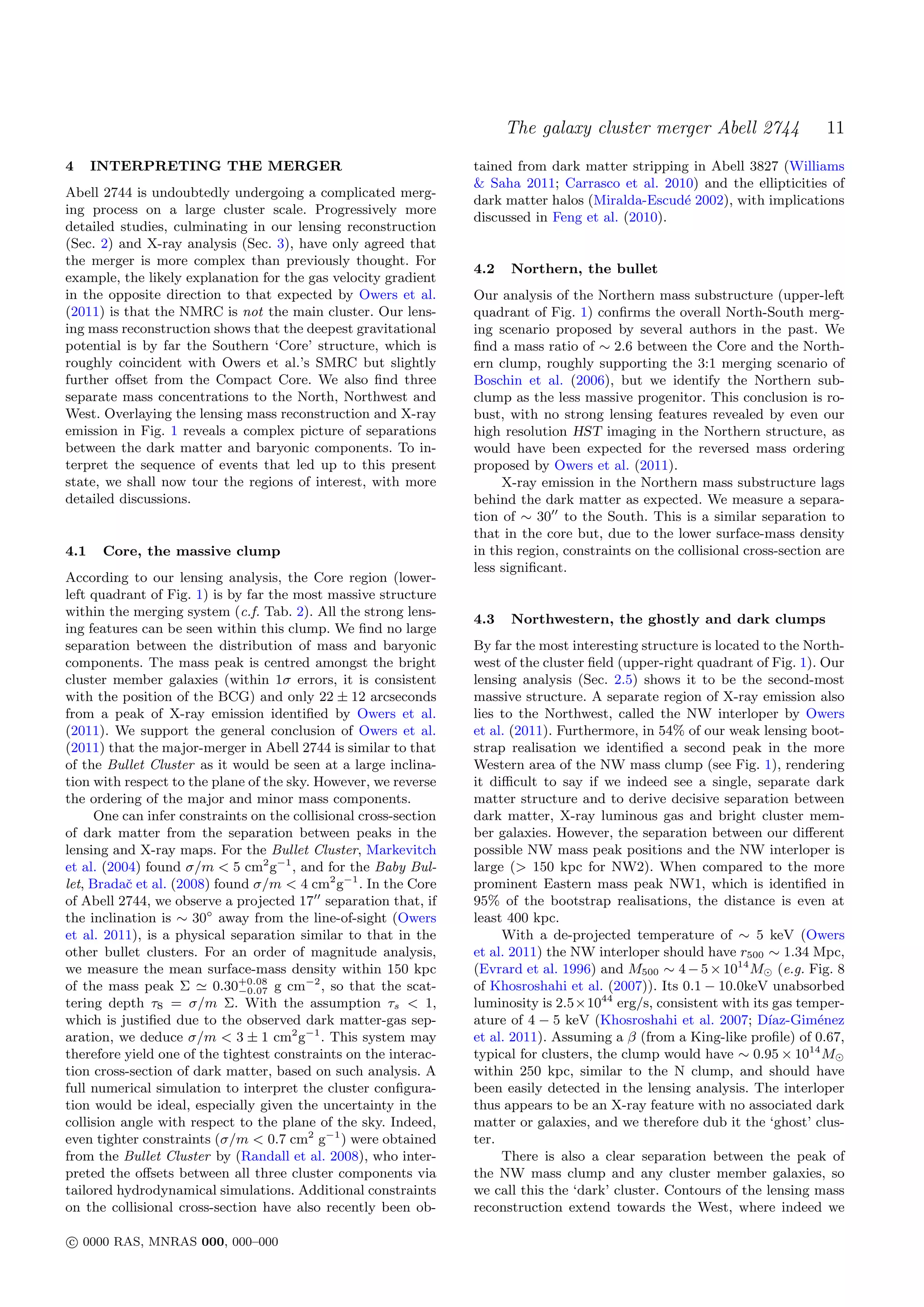 The galaxy cluster merger Abell 2744                  11
4     INTERPRETING THE MERGER                                      tained from dark matter stripping in Abell 3827 (Williams
                                                                   & Saha 2011; Carrasco et al. 2010) and the ellipticities of
Abell 2744 is undoubtedly undergoing a complicated merg-
                                                                   dark matter halos (Miralda-Escud´ 2002), with implications
                                                                                                    e
ing process on a large cluster scale. Progressively more
                                                                   discussed in Feng et al. (2010).
detailed studies, culminating in our lensing reconstruction
(Sec. 2) and X-ray analysis (Sec. 3), have only agreed that
the merger is more complex than previously thought. For
                                                                   4.2   Northern, the bullet
example, the likely explanation for the gas velocity gradient
in the opposite direction to that expected by Owers et al.         Our analysis of the Northern mass substructure (upper-left
(2011) is that the NMRC is not the main cluster. Our lens-         quadrant of Fig. 1) conﬁrms the overall North-South merg-
ing mass reconstruction shows that the deepest gravitational       ing scenario proposed by several authors in the past. We
potential is by far the Southern ‘Core’ structure, which is        ﬁnd a mass ratio of ∼ 2.6 between the Core and the North-
roughly coincident with Owers et al.’s SMRC but slightly           ern clump, roughly supporting the 3:1 merging scenario of
further oﬀset from the Compact Core. We also ﬁnd three             Boschin et al. (2006), but we identify the Northern sub-
separate mass concentrations to the North, Northwest and           clump as the less massive progenitor. This conclusion is ro-
West. Overlaying the lensing mass reconstruction and X-ray         bust, with no strong lensing features revealed by even our
emission in Fig. 1 reveals a complex picture of separations        high resolution HST imaging in the Northern structure, as
between the dark matter and baryonic components. To in-            would have been expected for the reversed mass ordering
terpret the sequence of events that led up to this present         proposed by Owers et al. (2011).
state, we shall now tour the regions of interest, with more             X-ray emission in the Northern mass substructure lags
detailed discussions.                                              behind the dark matter as expected. We measure a separa-
                                                                   tion of ∼ 30 to the South. This is a similar separation to
                                                                   that in the core but, due to the lower surface-mass density
4.1    Core, the massive clump                                     in this region, constraints on the collisional cross-section are
                                                                   less signiﬁcant.
According to our lensing analysis, the Core region (lower-
left quadrant of Fig. 1) is by far the most massive structure
within the merging system (c.f. Tab. 2). All the strong lens-
                                                                   4.3   Northwestern, the ghostly and dark clumps
ing features can be seen within this clump. We ﬁnd no large
separation between the distribution of mass and baryonic           By far the most interesting structure is located to the North-
components. The mass peak is centred amongst the bright            west of the cluster ﬁeld (upper-right quadrant of Fig. 1). Our
cluster member galaxies (within 1σ errors, it is consistent        lensing analysis (Sec. 2.5) shows it to be the second-most
with the position of the BCG) and only 22 ± 12 arcseconds          massive structure. A separate region of X-ray emission also
from a peak of X-ray emission identiﬁed by Owers et al.            lies to the Northwest, called the NW interloper by Owers
(2011). We support the general conclusion of Owers et al.          et al. (2011). Furthermore, in 54% of our weak lensing boot-
(2011) that the major-merger in Abell 2744 is similar to that      strap realisation we identiﬁed a second peak in the more
of the Bullet Cluster as it would be seen at a large inclina-      Western area of the NW mass clump (see Fig. 1), rendering
tion with respect to the plane of the sky. However, we reverse     it diﬃcult to say if we indeed see a single, separate dark
the ordering of the major and minor mass components.               matter structure and to derive decisive separation between
      One can infer constraints on the collisional cross-section   dark matter, X-ray luminous gas and bright cluster mem-
of dark matter from the separation between peaks in the            ber galaxies. However, the separation between our diﬀerent
lensing and X-ray maps. For the Bullet Cluster, Markevitch         possible NW mass peak positions and the NW interloper is
et al. (2004) found σ/m < 5 cm2 g−1 , and for the Baby Bul-        large (> 150 kpc for NW2). When compared to the more
let, Bradaˇ et al. (2008) found σ/m < 4 cm2 g−1 . In the Core
           c                                                       prominent Eastern mass peak NW1, which is identiﬁed in
of Abell 2744, we observe a projected 17 separation that, if       95% of the bootstrap realisations, the distance is even at
the inclination is ∼ 30◦ away from the line-of-sight (Owers        least 400 kpc.
et al. 2011), is a physical separation similar to that in the           With a de-projected temperature of ∼ 5 keV (Owers
other bullet clusters. For an order of magnitude analysis,         et al. 2011) the NW interloper should have r500 ∼ 1.34 Mpc,
we measure the mean surface-mass density within 150 kpc            (Evrard et al. 1996) and M500 ∼ 4 − 5 × 1014 M (e.g. Fig. 8
of the mass peak Σ        0.30+0.08 g cm−2 , so that the scat-
                              −0.07                                of Khosroshahi et al. (2007)). Its 0.1 − 10.0keV unabsorbed
tering depth τs = σ/m Σ. With the assumption τs < 1,               luminosity is 2.5×1044 erg/s, consistent with its gas temper-
which is justiﬁed due to the observed dark matter-gas sep-         ature of 4 − 5 keV (Khosroshahi et al. 2007; D´   ıaz-Gim´nez
                                                                                                                             e
aration, we deduce σ/m < 3 ± 1 cm2 g−1 . This system may           et al. 2011). Assuming a β (from a King-like proﬁle) of 0.67,
therefore yield one of the tightest constraints on the interac-    typical for clusters, the clump would have ∼ 0.95 × 1014 M
tion cross-section of dark matter, based on such analysis. A       within 250 kpc, similar to the N clump, and should have
full numerical simulation to interpret the cluster conﬁgura-       been easily detected in the lensing analysis. The interloper
tion would be ideal, especially given the uncertainty in the       thus appears to be an X-ray feature with no associated dark
collision angle with respect to the plane of the sky. Indeed,      matter or galaxies, and we therefore dub it the ‘ghost’ clus-
even tighter constraints (σ/m < 0.7 cm2 g−1 ) were obtained        ter.
from the Bullet Cluster by (Randall et al. 2008), who inter-            There is also a clear separation between the peak of
preted the oﬀsets between all three cluster components via         the NW mass clump and any cluster member galaxies, so
tailored hydrodynamical simulations. Additional constraints        we call this the ‘dark’ cluster. Contours of the lensing mass
on the collisional cross-section have also recently been ob-       reconstruction extend towards the West, where indeed we

c 0000 RAS, MNRAS 000, 000–000
 