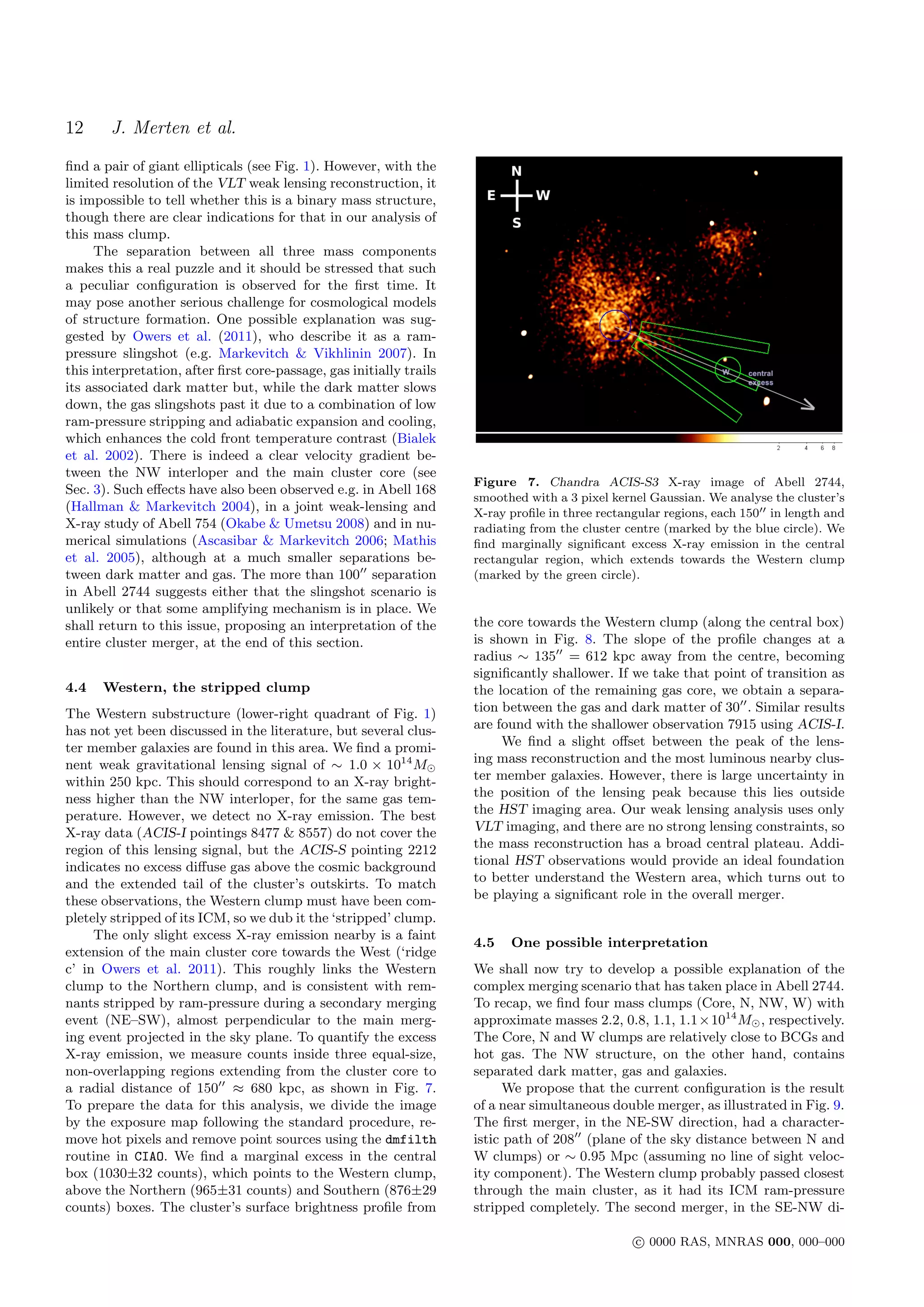 12      J. Merten et al.
ﬁnd a pair of giant ellipticals (see Fig. 1). However, with the
limited resolution of the VLT weak lensing reconstruction, it
is impossible to tell whether this is a binary mass structure,
though there are clear indications for that in our analysis of
this mass clump.
     The separation between all three mass components
makes this a real puzzle and it should be stressed that such
a peculiar conﬁguration is observed for the ﬁrst time. It
may pose another serious challenge for cosmological models
of structure formation. One possible explanation was sug-
gested by Owers et al. (2011), who describe it as a ram-
pressure slingshot (e.g. Markevitch & Vikhlinin 2007). In
this interpretation, after ﬁrst core-passage, gas initially trails
its associated dark matter but, while the dark matter slows
down, the gas slingshots past it due to a combination of low
ram-pressure stripping and adiabatic expansion and cooling,
which enhances the cold front temperature contrast (Bialek
et al. 2002). There is indeed a clear velocity gradient be-
tween the NW interloper and the main cluster core (see
                                                                     Figure 7. Chandra ACIS-S3 X-ray image of Abell 2744,
Sec. 3). Such eﬀects have also been observed e.g. in Abell 168
                                                                     smoothed with a 3 pixel kernel Gaussian. We analyse the cluster’s
(Hallman & Markevitch 2004), in a joint weak-lensing and             X-ray proﬁle in three rectangular regions, each 150 in length and
X-ray study of Abell 754 (Okabe & Umetsu 2008) and in nu-            radiating from the cluster centre (marked by the blue circle). We
merical simulations (Ascasibar & Markevitch 2006; Mathis             ﬁnd marginally signiﬁcant excess X-ray emission in the central
et al. 2005), although at a much smaller separations be-             rectangular region, which extends towards the Western clump
tween dark matter and gas. The more than 100 separation              (marked by the green circle).
in Abell 2744 suggests either that the slingshot scenario is
unlikely or that some amplifying mechanism is in place. We
shall return to this issue, proposing an interpretation of the       the core towards the Western clump (along the central box)
entire cluster merger, at the end of this section.                   is shown in Fig. 8. The slope of the proﬁle changes at a
                                                                     radius ∼ 135 = 612 kpc away from the centre, becoming
                                                                     signiﬁcantly shallower. If we take that point of transition as
4.4   Western, the stripped clump                                    the location of the remaining gas core, we obtain a separa-
The Western substructure (lower-right quadrant of Fig. 1)            tion between the gas and dark matter of 30 . Similar results
has not yet been discussed in the literature, but several clus-      are found with the shallower observation 7915 using ACIS-I.
ter member galaxies are found in this area. We ﬁnd a promi-               We ﬁnd a slight oﬀset between the peak of the lens-
nent weak gravitational lensing signal of ∼ 1.0 × 1014 M             ing mass reconstruction and the most luminous nearby clus-
within 250 kpc. This should correspond to an X-ray bright-           ter member galaxies. However, there is large uncertainty in
ness higher than the NW interloper, for the same gas tem-            the position of the lensing peak because this lies outside
perature. However, we detect no X-ray emission. The best             the HST imaging area. Our weak lensing analysis uses only
X-ray data (ACIS-I pointings 8477 & 8557) do not cover the           VLT imaging, and there are no strong lensing constraints, so
region of this lensing signal, but the ACIS-S pointing 2212          the mass reconstruction has a broad central plateau. Addi-
indicates no excess diﬀuse gas above the cosmic background           tional HST observations would provide an ideal foundation
and the extended tail of the cluster’s outskirts. To match           to better understand the Western area, which turns out to
these observations, the Western clump must have been com-            be playing a signiﬁcant role in the overall merger.
pletely stripped of its ICM, so we dub it the ‘stripped’ clump.
     The only slight excess X-ray emission nearby is a faint
                                                                     4.5   One possible interpretation
extension of the main cluster core towards the West (‘ridge
c’ in Owers et al. 2011). This roughly links the Western             We shall now try to develop a possible explanation of the
clump to the Northern clump, and is consistent with rem-             complex merging scenario that has taken place in Abell 2744.
nants stripped by ram-pressure during a secondary merging            To recap, we ﬁnd four mass clumps (Core, N, NW, W) with
event (NE–SW), almost perpendicular to the main merg-                approximate masses 2.2, 0.8, 1.1, 1.1×1014 M , respectively.
ing event projected in the sky plane. To quantify the excess         The Core, N and W clumps are relatively close to BCGs and
X-ray emission, we measure counts inside three equal-size,           hot gas. The NW structure, on the other hand, contains
non-overlapping regions extending from the cluster core to           separated dark matter, gas and galaxies.
a radial distance of 150 ≈ 680 kpc, as shown in Fig. 7.                    We propose that the current conﬁguration is the result
To prepare the data for this analysis, we divide the image           of a near simultaneous double merger, as illustrated in Fig. 9.
by the exposure map following the standard procedure, re-            The ﬁrst merger, in the NE-SW direction, had a character-
move hot pixels and remove point sources using the dmfilth           istic path of 208 (plane of the sky distance between N and
routine in CIAO. We ﬁnd a marginal excess in the central             W clumps) or ∼ 0.95 Mpc (assuming no line of sight veloc-
box (1030±32 counts), which points to the Western clump,             ity component). The Western clump probably passed closest
above the Northern (965±31 counts) and Southern (876±29              through the main cluster, as it had its ICM ram-pressure
counts) boxes. The cluster’s surface brightness proﬁle from          stripped completely. The second merger, in the SE-NW di-

                                                                                                 c 0000 RAS, MNRAS 000, 000–000
 