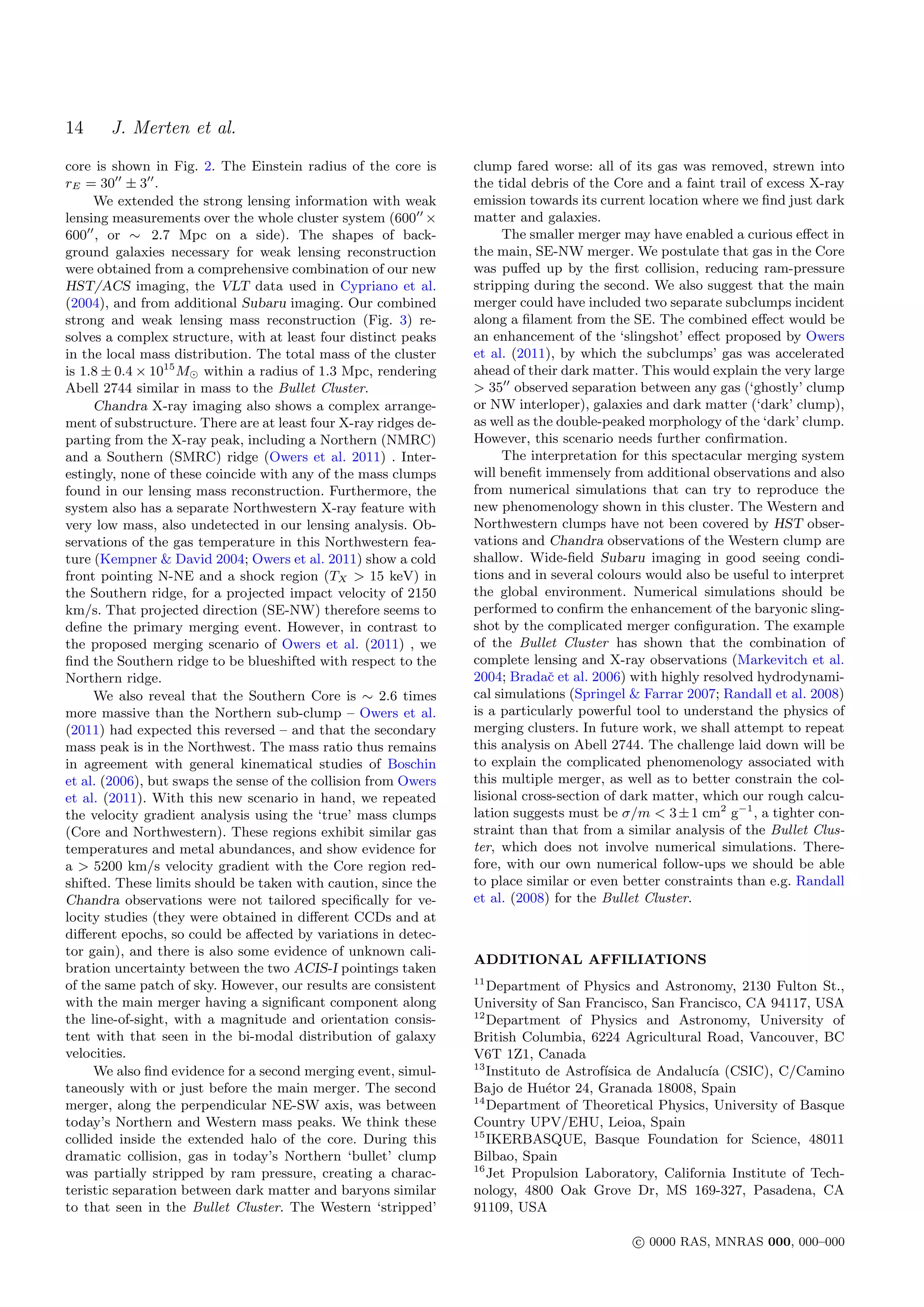 14     J. Merten et al.
core is shown in Fig. 2. The Einstein radius of the core is      clump fared worse: all of its gas was removed, strewn into
rE = 30 ± 3 .                                                    the tidal debris of the Core and a faint trail of excess X-ray
     We extended the strong lensing information with weak        emission towards its current location where we ﬁnd just dark
lensing measurements over the whole cluster system (600 ×        matter and galaxies.
600 , or ∼ 2.7 Mpc on a side). The shapes of back-                    The smaller merger may have enabled a curious eﬀect in
ground galaxies necessary for weak lensing reconstruction        the main, SE-NW merger. We postulate that gas in the Core
were obtained from a comprehensive combination of our new        was puﬀed up by the ﬁrst collision, reducing ram-pressure
HST/ACS imaging, the VLT data used in Cypriano et al.            stripping during the second. We also suggest that the main
(2004), and from additional Subaru imaging. Our combined         merger could have included two separate subclumps incident
strong and weak lensing mass reconstruction (Fig. 3) re-         along a ﬁlament from the SE. The combined eﬀect would be
solves a complex structure, with at least four distinct peaks    an enhancement of the ‘slingshot’ eﬀect proposed by Owers
in the local mass distribution. The total mass of the cluster    et al. (2011), by which the subclumps’ gas was accelerated
is 1.8 ± 0.4 × 1015 M within a radius of 1.3 Mpc, rendering      ahead of their dark matter. This would explain the very large
Abell 2744 similar in mass to the Bullet Cluster.                > 35 observed separation between any gas (‘ghostly’ clump
     Chandra X-ray imaging also shows a complex arrange-         or NW interloper), galaxies and dark matter (‘dark’ clump),
ment of substructure. There are at least four X-ray ridges de-   as well as the double-peaked morphology of the ‘dark’ clump.
parting from the X-ray peak, including a Northern (NMRC)         However, this scenario needs further conﬁrmation.
and a Southern (SMRC) ridge (Owers et al. 2011) . Inter-              The interpretation for this spectacular merging system
estingly, none of these coincide with any of the mass clumps     will beneﬁt immensely from additional observations and also
found in our lensing mass reconstruction. Furthermore, the       from numerical simulations that can try to reproduce the
system also has a separate Northwestern X-ray feature with       new phenomenology shown in this cluster. The Western and
very low mass, also undetected in our lensing analysis. Ob-      Northwestern clumps have not been covered by HST obser-
servations of the gas temperature in this Northwestern fea-      vations and Chandra observations of the Western clump are
ture (Kempner & David 2004; Owers et al. 2011) show a cold       shallow. Wide-ﬁeld Subaru imaging in good seeing condi-
front pointing N-NE and a shock region (TX > 15 keV) in          tions and in several colours would also be useful to interpret
the Southern ridge, for a projected impact velocity of 2150      the global environment. Numerical simulations should be
km/s. That projected direction (SE-NW) therefore seems to        performed to conﬁrm the enhancement of the baryonic sling-
deﬁne the primary merging event. However, in contrast to         shot by the complicated merger conﬁguration. The example
the proposed merging scenario of Owers et al. (2011) , we        of the Bullet Cluster has shown that the combination of
ﬁnd the Southern ridge to be blueshifted with respect to the     complete lensing and X-ray observations (Markevitch et al.
Northern ridge.                                                  2004; Bradaˇ et al. 2006) with highly resolved hydrodynami-
                                                                              c
     We also reveal that the Southern Core is ∼ 2.6 times        cal simulations (Springel & Farrar 2007; Randall et al. 2008)
more massive than the Northern sub-clump – Owers et al.          is a particularly powerful tool to understand the physics of
(2011) had expected this reversed – and that the secondary       merging clusters. In future work, we shall attempt to repeat
mass peak is in the Northwest. The mass ratio thus remains       this analysis on Abell 2744. The challenge laid down will be
in agreement with general kinematical studies of Boschin         to explain the complicated phenomenology associated with
et al. (2006), but swaps the sense of the collision from Owers   this multiple merger, as well as to better constrain the col-
et al. (2011). With this new scenario in hand, we repeated       lisional cross-section of dark matter, which our rough calcu-
the velocity gradient analysis using the ‘true’ mass clumps      lation suggests must be σ/m < 3 ± 1 cm2 g−1 , a tighter con-
(Core and Northwestern). These regions exhibit similar gas       straint than that from a similar analysis of the Bullet Clus-
temperatures and metal abundances, and show evidence for         ter, which does not involve numerical simulations. There-
a > 5200 km/s velocity gradient with the Core region red-        fore, with our own numerical follow-ups we should be able
shifted. These limits should be taken with caution, since the    to place similar or even better constraints than e.g. Randall
Chandra observations were not tailored speciﬁcally for ve-       et al. (2008) for the Bullet Cluster.
locity studies (they were obtained in diﬀerent CCDs and at
diﬀerent epochs, so could be aﬀected by variations in detec-
tor gain), and there is also some evidence of unknown cali-
                                                                 ADDITIONAL AFFILIATIONS
bration uncertainty between the two ACIS-I pointings taken
                                                                 11
of the same patch of sky. However, our results are consistent       Department of Physics and Astronomy, 2130 Fulton St.,
with the main merger having a signiﬁcant component along         University of San Francisco, San Francisco, CA 94117, USA
                                                                 12
the line-of-sight, with a magnitude and orientation consis-         Department of Physics and Astronomy, University of
tent with that seen in the bi-modal distribution of galaxy       British Columbia, 6224 Agricultural Road, Vancouver, BC
velocities.                                                      V6T 1Z1, Canada
                                                                 13
     We also ﬁnd evidence for a second merging event, simul-        Instituto de Astrof´
                                                                                       ısica de Andaluc´ (CSIC), C/Camino
                                                                                                       ıa
taneously with or just before the main merger. The second        Bajo de Hu´tor 24, Granada 18008, Spain
                                                                              e
                                                                 14
merger, along the perpendicular NE-SW axis, was between             Department of Theoretical Physics, University of Basque
today’s Northern and Western mass peaks. We think these          Country UPV/EHU, Leioa, Spain
                                                                 15
collided inside the extended halo of the core. During this          IKERBASQUE, Basque Foundation for Science, 48011
dramatic collision, gas in today’s Northern ‘bullet’ clump       Bilbao, Spain
                                                                 16
was partially stripped by ram pressure, creating a charac-          Jet Propulsion Laboratory, California Institute of Tech-
teristic separation between dark matter and baryons similar      nology, 4800 Oak Grove Dr, MS 169-327, Pasadena, CA
to that seen in the Bullet Cluster. The Western ‘stripped’       91109, USA

                                                                                            c 0000 RAS, MNRAS 000, 000–000
 