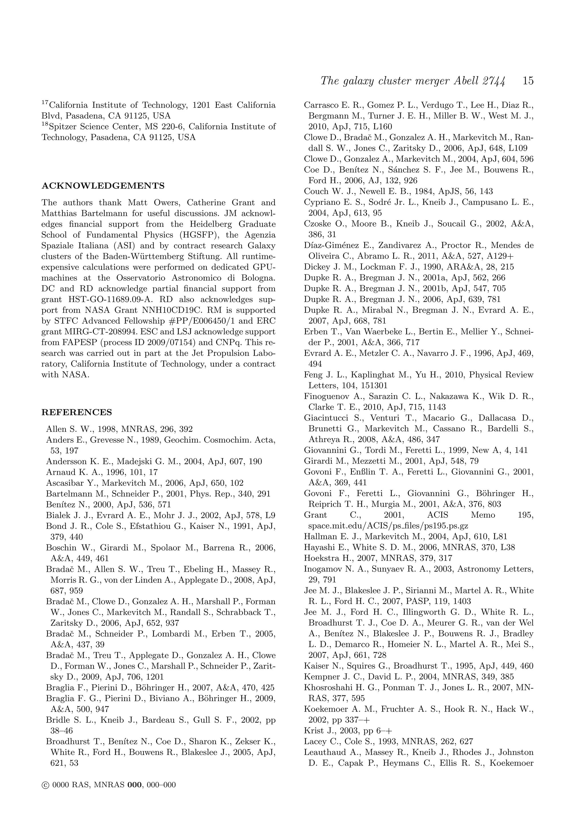 The galaxy cluster merger Abell 2744                  15
17
   California Institute of Technology, 1201 East California    Carrasco E. R., Gomez P. L., Verdugo T., Lee H., Diaz R.,
Blvd, Pasadena, CA 91125, USA                                   Bergmann M., Turner J. E. H., Miller B. W., West M. J.,
18
   Spitzer Science Center, MS 220-6, California Institute of    2010, ApJ, 715, L160
Technology, Pasadena, CA 91125, USA                            Clowe D., Bradaˇ M., Gonzalez A. H., Markevitch M., Ran-
                                                                                 c
                                                                dall S. W., Jones C., Zaritsky D., 2006, ApJ, 648, L109
                                                               Clowe D., Gonzalez A., Markevitch M., 2004, ApJ, 604, 596
                                                               Coe D., Ben´  ıtez N., S´nchez S. F., Jee M., Bouwens R.,
                                                                                        a
                                                                Ford H., 2006, AJ, 132, 926
ACKNOWLEDGEMENTS
                                                               Couch W. J., Newell E. B., 1984, ApJS, 56, 143
The authors thank Matt Owers, Catherine Grant and              Cypriano E. S., Sodr´ Jr. L., Kneib J., Campusano L. E.,
                                                                                      e
Matthias Bartelmann for useful discussions. JM acknowl-         2004, ApJ, 613, 95
edges ﬁnancial support from the Heidelberg Graduate            Czoske O., Moore B., Kneib J., Soucail G., 2002, A&A,
School of Fundamental Physics (HGSFP), the Agenzia              386, 31
Spaziale Italiana (ASI) and by contract research Galaxy        D´ıaz-Gim´nez E., Zandivarez A., Proctor R., Mendes de
                                                                          e
clusters of the Baden-W¨rttemberg Stiftung. All runtime-
                          u                                     Oliveira C., Abramo L. R., 2011, A&A, 527, A129+
expensive calculations were performed on dedicated GPU-        Dickey J. M., Lockman F. J., 1990, ARA&A, 28, 215
machines at the Osservatorio Astronomico di Bologna.           Dupke R. A., Bregman J. N., 2001a, ApJ, 562, 266
DC and RD acknowledge partial ﬁnancial support from            Dupke R. A., Bregman J. N., 2001b, ApJ, 547, 705
grant HST-GO-11689.09-A. RD also acknowledges sup-             Dupke R. A., Bregman J. N., 2006, ApJ, 639, 781
port from NASA Grant NNH10CD19C. RM is supported               Dupke R. A., Mirabal N., Bregman J. N., Evrard A. E.,
by STFC Advanced Fellowship #PP/E006450/1 and ERC               2007, ApJ, 668, 781
grant MIRG-CT-208994. ESC and LSJ acknowledge support          Erben T., Van Waerbeke L., Bertin E., Mellier Y., Schnei-
from FAPESP (process ID 2009/07154) and CNPq. This re-          der P., 2001, A&A, 366, 717
search was carried out in part at the Jet Propulsion Labo-     Evrard A. E., Metzler C. A., Navarro J. F., 1996, ApJ, 469,
ratory, California Institute of Technology, under a contract    494
with NASA.                                                     Feng J. L., Kaplinghat M., Yu H., 2010, Physical Review
                                                                Letters, 104, 151301
                                                               Finoguenov A., Sarazin C. L., Nakazawa K., Wik D. R.,
                                                                Clarke T. E., 2010, ApJ, 715, 1143
REFERENCES
                                                               Giacintucci S., Venturi T., Macario G., Dallacasa D.,
 Allen S. W., 1998, MNRAS, 296, 392                             Brunetti G., Markevitch M., Cassano R., Bardelli S.,
 Anders E., Grevesse N., 1989, Geochim. Cosmochim. Acta,        Athreya R., 2008, A&A, 486, 347
  53, 197                                                      Giovannini G., Tordi M., Feretti L., 1999, New A, 4, 141
 Andersson K. E., Madejski G. M., 2004, ApJ, 607, 190          Girardi M., Mezzetti M., 2001, ApJ, 548, 79
 Arnaud K. A., 1996, 101, 17                                   Govoni F., Enßlin T. A., Feretti L., Giovannini G., 2001,
 Ascasibar Y., Markevitch M., 2006, ApJ, 650, 102               A&A, 369, 441
 Bartelmann M., Schneider P., 2001, Phys. Rep., 340, 291       Govoni F., Feretti L., Giovannini G., B¨hringer H.,
                                                                                                               o
 Ben´ıtez N., 2000, ApJ, 536, 571                               Reiprich T. H., Murgia M., 2001, A&A, 376, 803
 Bialek J. J., Evrard A. E., Mohr J. J., 2002, ApJ, 578, L9    Grant        C.,      2001,       ACIS      Memo        195,
 Bond J. R., Cole S., Efstathiou G., Kaiser N., 1991, ApJ,      space.mit.edu/ACIS/ps ﬁles/ps195.ps.gz
  379, 440                                                     Hallman E. J., Markevitch M., 2004, ApJ, 610, L81
 Boschin W., Girardi M., Spolaor M., Barrena R., 2006,         Hayashi E., White S. D. M., 2006, MNRAS, 370, L38
  A&A, 449, 461                                                Hoekstra H., 2007, MNRAS, 379, 317
 Bradaˇ M., Allen S. W., Treu T., Ebeling H., Massey R.,
        c                                                      Inogamov N. A., Sunyaev R. A., 2003, Astronomy Letters,
  Morris R. G., von der Linden A., Applegate D., 2008, ApJ,     29, 791
  687, 959                                                     Jee M. J., Blakeslee J. P., Sirianni M., Martel A. R., White
 Bradaˇ M., Clowe D., Gonzalez A. H., Marshall P., Forman
        c                                                       R. L., Ford H. C., 2007, PASP, 119, 1403
  W., Jones C., Markevitch M., Randall S., Schrabback T.,      Jee M. J., Ford H. C., Illingworth G. D., White R. L.,
  Zaritsky D., 2006, ApJ, 652, 937                              Broadhurst T. J., Coe D. A., Meurer G. R., van der Wel
 Bradaˇ M., Schneider P., Lombardi M., Erben T., 2005,
        c                                                       A., Ben´ ıtez N., Blakeslee J. P., Bouwens R. J., Bradley
  A&A, 437, 39                                                  L. D., Demarco R., Homeier N. L., Martel A. R., Mei S.,
 Bradaˇ M., Treu T., Applegate D., Gonzalez A. H., Clowe
        c                                                       2007, ApJ, 661, 728
  D., Forman W., Jones C., Marshall P., Schneider P., Zarit-   Kaiser N., Squires G., Broadhurst T., 1995, ApJ, 449, 460
  sky D., 2009, ApJ, 706, 1201                                 Kempner J. C., David L. P., 2004, MNRAS, 349, 385
 Braglia F., Pierini D., B¨hringer H., 2007, A&A, 470, 425
                          o                                    Khosroshahi H. G., Ponman T. J., Jones L. R., 2007, MN-
 Braglia F. G., Pierini D., Biviano A., B¨hringer H., 2009,
                                          o                     RAS, 377, 595
  A&A, 500, 947                                                Koekemoer A. M., Fruchter A. S., Hook R. N., Hack W.,
 Bridle S. L., Kneib J., Bardeau S., Gull S. F., 2002, pp       2002, pp 337–+
  38–46                                                        Krist J., 2003, pp 6–+
 Broadhurst T., Ben´ ıtez N., Coe D., Sharon K., Zekser K.,    Lacey C., Cole S., 1993, MNRAS, 262, 627
  White R., Ford H., Bouwens R., Blakeslee J., 2005, ApJ,      Leauthaud A., Massey R., Kneib J., Rhodes J., Johnston
  621, 53                                                       D. E., Capak P., Heymans C., Ellis R. S., Koekemoer

c 0000 RAS, MNRAS 000, 000–000
 