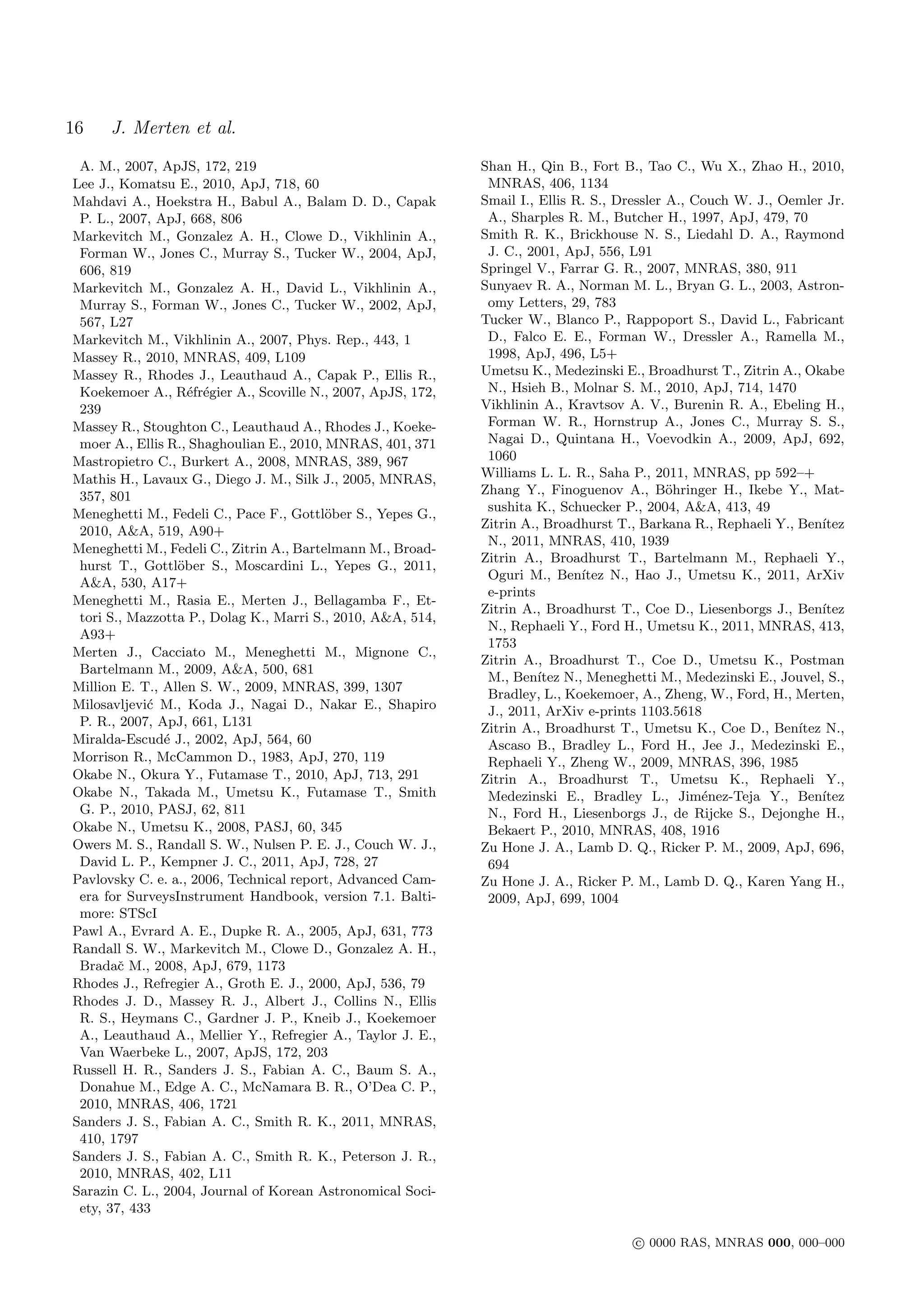 16    J. Merten et al.
 A. M., 2007, ApJS, 172, 219                                 Shan H., Qin B., Fort B., Tao C., Wu X., Zhao H., 2010,
Lee J., Komatsu E., 2010, ApJ, 718, 60                        MNRAS, 406, 1134
Mahdavi A., Hoekstra H., Babul A., Balam D. D., Capak        Smail I., Ellis R. S., Dressler A., Couch W. J., Oemler Jr.
 P. L., 2007, ApJ, 668, 806                                   A., Sharples R. M., Butcher H., 1997, ApJ, 479, 70
Markevitch M., Gonzalez A. H., Clowe D., Vikhlinin A.,       Smith R. K., Brickhouse N. S., Liedahl D. A., Raymond
 Forman W., Jones C., Murray S., Tucker W., 2004, ApJ,        J. C., 2001, ApJ, 556, L91
 606, 819                                                    Springel V., Farrar G. R., 2007, MNRAS, 380, 911
Markevitch M., Gonzalez A. H., David L., Vikhlinin A.,       Sunyaev R. A., Norman M. L., Bryan G. L., 2003, Astron-
 Murray S., Forman W., Jones C., Tucker W., 2002, ApJ,        omy Letters, 29, 783
 567, L27                                                    Tucker W., Blanco P., Rappoport S., David L., Fabricant
Markevitch M., Vikhlinin A., 2007, Phys. Rep., 443, 1         D., Falco E. E., Forman W., Dressler A., Ramella M.,
Massey R., 2010, MNRAS, 409, L109                             1998, ApJ, 496, L5+
Massey R., Rhodes J., Leauthaud A., Capak P., Ellis R.,      Umetsu K., Medezinski E., Broadhurst T., Zitrin A., Okabe
 Koekemoer A., R´fr´gier A., Scoville N., 2007, ApJS, 172,
                   e e                                        N., Hsieh B., Molnar S. M., 2010, ApJ, 714, 1470
 239                                                         Vikhlinin A., Kravtsov A. V., Burenin R. A., Ebeling H.,
Massey R., Stoughton C., Leauthaud A., Rhodes J., Koeke-      Forman W. R., Hornstrup A., Jones C., Murray S. S.,
 moer A., Ellis R., Shaghoulian E., 2010, MNRAS, 401, 371     Nagai D., Quintana H., Voevodkin A., 2009, ApJ, 692,
Mastropietro C., Burkert A., 2008, MNRAS, 389, 967            1060
Mathis H., Lavaux G., Diego J. M., Silk J., 2005, MNRAS,     Williams L. L. R., Saha P., 2011, MNRAS, pp 592–+
 357, 801                                                    Zhang Y., Finoguenov A., B¨hringer H., Ikebe Y., Mat-
                                                                                             o
                                                              sushita K., Schuecker P., 2004, A&A, 413, 49
Meneghetti M., Fedeli C., Pace F., Gottl¨ber S., Yepes G.,
                                          o
                                                             Zitrin A., Broadhurst T., Barkana R., Rephaeli Y., Ben´ıtez
 2010, A&A, 519, A90+
                                                              N., 2011, MNRAS, 410, 1939
Meneghetti M., Fedeli C., Zitrin A., Bartelmann M., Broad-
                                                             Zitrin A., Broadhurst T., Bartelmann M., Rephaeli Y.,
 hurst T., Gottl¨ber S., Moscardini L., Yepes G., 2011,
                 o
                                                              Oguri M., Ben´  ıtez N., Hao J., Umetsu K., 2011, ArXiv
 A&A, 530, A17+
                                                              e-prints
Meneghetti M., Rasia E., Merten J., Bellagamba F., Et-
                                                             Zitrin A., Broadhurst T., Coe D., Liesenborgs J., Ben´ ıtez
 tori S., Mazzotta P., Dolag K., Marri S., 2010, A&A, 514,
                                                              N., Rephaeli Y., Ford H., Umetsu K., 2011, MNRAS, 413,
 A93+
                                                              1753
Merten J., Cacciato M., Meneghetti M., Mignone C.,
                                                             Zitrin A., Broadhurst T., Coe D., Umetsu K., Postman
 Bartelmann M., 2009, A&A, 500, 681
                                                              M., Ben´ N., Meneghetti M., Medezinski E., Jouvel, S.,
                                                                       ıtez
Million E. T., Allen S. W., 2009, MNRAS, 399, 1307
                                                              Bradley, L., Koekemoer, A., Zheng, W., Ford, H., Merten,
Milosavljevi´ M., Koda J., Nagai D., Nakar E., Shapiro
            c                                                 J., 2011, ArXiv e-prints 1103.5618
 P. R., 2007, ApJ, 661, L131                                 Zitrin A., Broadhurst T., Umetsu K., Coe D., Ben´  ıtez N.,
Miralda-Escud´ J., 2002, ApJ, 564, 60
               e                                              Ascaso B., Bradley L., Ford H., Jee J., Medezinski E.,
Morrison R., McCammon D., 1983, ApJ, 270, 119                 Rephaeli Y., Zheng W., 2009, MNRAS, 396, 1985
Okabe N., Okura Y., Futamase T., 2010, ApJ, 713, 291         Zitrin A., Broadhurst T., Umetsu K., Rephaeli Y.,
Okabe N., Takada M., Umetsu K., Futamase T., Smith            Medezinski E., Bradley L., Jim´nez-Teja Y., Ben´
                                                                                                  e                 ıtez
 G. P., 2010, PASJ, 62, 811                                   N., Ford H., Liesenborgs J., de Rijcke S., Dejonghe H.,
Okabe N., Umetsu K., 2008, PASJ, 60, 345                      Bekaert P., 2010, MNRAS, 408, 1916
Owers M. S., Randall S. W., Nulsen P. E. J., Couch W. J.,    Zu Hone J. A., Lamb D. Q., Ricker P. M., 2009, ApJ, 696,
 David L. P., Kempner J. C., 2011, ApJ, 728, 27               694
Pavlovsky C. e. a., 2006, Technical report, Advanced Cam-    Zu Hone J. A., Ricker P. M., Lamb D. Q., Karen Yang H.,
 era for SurveysInstrument Handbook, version 7.1. Balti-      2009, ApJ, 699, 1004
 more: STScI
Pawl A., Evrard A. E., Dupke R. A., 2005, ApJ, 631, 773
Randall S. W., Markevitch M., Clowe D., Gonzalez A. H.,
 Bradaˇ M., 2008, ApJ, 679, 1173
        c
Rhodes J., Refregier A., Groth E. J., 2000, ApJ, 536, 79
Rhodes J. D., Massey R. J., Albert J., Collins N., Ellis
 R. S., Heymans C., Gardner J. P., Kneib J., Koekemoer
 A., Leauthaud A., Mellier Y., Refregier A., Taylor J. E.,
 Van Waerbeke L., 2007, ApJS, 172, 203
Russell H. R., Sanders J. S., Fabian A. C., Baum S. A.,
 Donahue M., Edge A. C., McNamara B. R., O’Dea C. P.,
 2010, MNRAS, 406, 1721
Sanders J. S., Fabian A. C., Smith R. K., 2011, MNRAS,
 410, 1797
Sanders J. S., Fabian A. C., Smith R. K., Peterson J. R.,
 2010, MNRAS, 402, L11
Sarazin C. L., 2004, Journal of Korean Astronomical Soci-
 ety, 37, 433

                                                                                      c 0000 RAS, MNRAS 000, 000–000
 