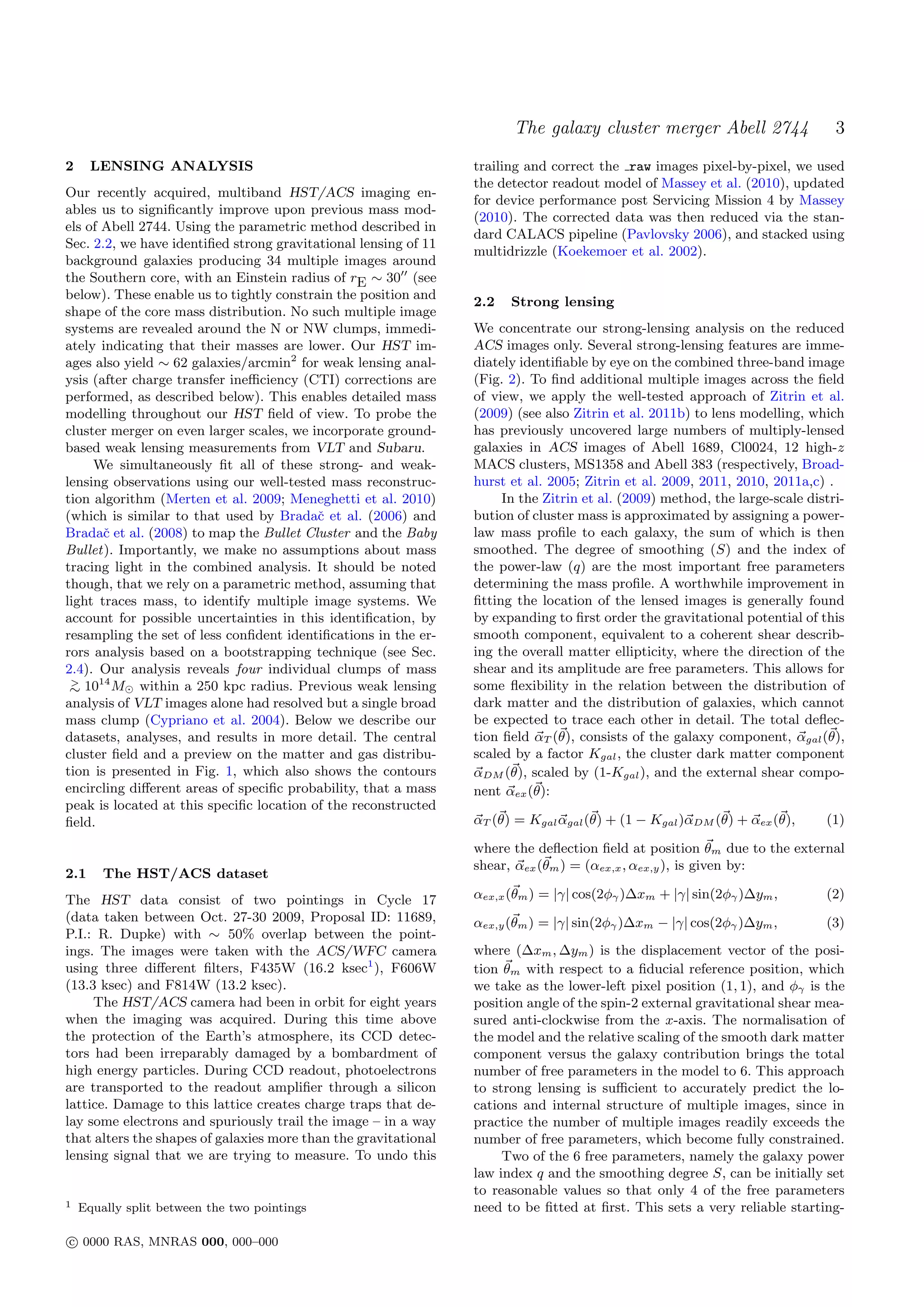 The galaxy cluster merger Abell 2744                    3
2     LENSING ANALYSIS                                           trailing and correct the raw images pixel-by-pixel, we used
                                                                 the detector readout model of Massey et al. (2010), updated
Our recently acquired, multiband HST/ACS imaging en-
                                                                 for device performance post Servicing Mission 4 by Massey
ables us to signiﬁcantly improve upon previous mass mod-
                                                                 (2010). The corrected data was then reduced via the stan-
els of Abell 2744. Using the parametric method described in
                                                                 dard CALACS pipeline (Pavlovsky 2006), and stacked using
Sec. 2.2, we have identiﬁed strong gravitational lensing of 11
                                                                 multidrizzle (Koekemoer et al. 2002).
background galaxies producing 34 multiple images around
the Southern core, with an Einstein radius of rE ∼ 30 (see
below). These enable us to tightly constrain the position and
                                                                 2.2   Strong lensing
shape of the core mass distribution. No such multiple image
systems are revealed around the N or NW clumps, immedi-          We concentrate our strong-lensing analysis on the reduced
ately indicating that their masses are lower. Our HST im-        ACS images only. Several strong-lensing features are imme-
ages also yield ∼ 62 galaxies/arcmin2 for weak lensing anal-     diately identiﬁable by eye on the combined three-band image
ysis (after charge transfer ineﬃciency (CTI) corrections are     (Fig. 2). To ﬁnd additional multiple images across the ﬁeld
performed, as described below). This enables detailed mass       of view, we apply the well-tested approach of Zitrin et al.
modelling throughout our HST ﬁeld of view. To probe the          (2009) (see also Zitrin et al. 2011b) to lens modelling, which
cluster merger on even larger scales, we incorporate ground-     has previously uncovered large numbers of multiply-lensed
based weak lensing measurements from VLT and Subaru.             galaxies in ACS images of Abell 1689, Cl0024, 12 high-z
     We simultaneously ﬁt all of these strong- and weak-         MACS clusters, MS1358 and Abell 383 (respectively, Broad-
lensing observations using our well-tested mass reconstruc-      hurst et al. 2005; Zitrin et al. 2009, 2011, 2010, 2011a,c) .
tion algorithm (Merten et al. 2009; Meneghetti et al. 2010)           In the Zitrin et al. (2009) method, the large-scale distri-
(which is similar to that used by Bradaˇ et al. (2006) and
                                          c                      bution of cluster mass is approximated by assigning a power-
Bradaˇ et al. (2008) to map the Bullet Cluster and the Baby
       c                                                         law mass proﬁle to each galaxy, the sum of which is then
Bullet). Importantly, we make no assumptions about mass          smoothed. The degree of smoothing (S) and the index of
tracing light in the combined analysis. It should be noted       the power-law (q) are the most important free parameters
though, that we rely on a parametric method, assuming that       determining the mass proﬁle. A worthwhile improvement in
light traces mass, to identify multiple image systems. We        ﬁtting the location of the lensed images is generally found
account for possible uncertainties in this identiﬁcation, by     by expanding to ﬁrst order the gravitational potential of this
resampling the set of less conﬁdent identiﬁcations in the er-    smooth component, equivalent to a coherent shear describ-
rors analysis based on a bootstrapping technique (see Sec.       ing the overall matter ellipticity, where the direction of the
2.4). Our analysis reveals four individual clumps of mass        shear and its amplitude are free parameters. This allows for
 >    14
 ∼ 10 M within a 250 kpc radius. Previous weak lensing           some ﬂexibility in the relation between the distribution of
analysis of VLT images alone had resolved but a single broad     dark matter and the distribution of galaxies, which cannot
mass clump (Cypriano et al. 2004). Below we describe our         be expected to trace each other in detail. The total deﬂec-
datasets, analyses, and results in more detail. The central      tion ﬁeld αT (θ), consists of the galaxy component, αgal (θ),
cluster ﬁeld and a preview on the matter and gas distribu-       scaled by a factor Kgal , the cluster dark matter component
tion is presented in Fig. 1, which also shows the contours       αDM (θ), scaled by (1-Kgal ), and the external shear compo-
encircling diﬀerent areas of speciﬁc probability, that a mass    nent αex (θ):
peak is located at this speciﬁc location of the reconstructed
ﬁeld.                                                            αT (θ) = Kgal αgal (θ) + (1 − Kgal )αDM (θ) + αex (θ),      (1)

                                                                 where the deﬂection ﬁeld at position θm due to the external
                                                                 shear, αex (θm ) = (αex,x , αex,y ), is given by:
2.1     The HST/ACS dataset
The HST data consist of two pointings in Cycle 17                αex,x (θm ) = |γ| cos(2φγ )∆xm + |γ| sin(2φγ )∆ym ,         (2)
(data taken between Oct. 27-30 2009, Proposal ID: 11689,         αex,y (θm ) = |γ| sin(2φγ )∆xm − |γ| cos(2φγ )∆ym ,         (3)
P.I.: R. Dupke) with ∼ 50% overlap between the point-
ings. The images were taken with the ACS/WFC camera              where (∆xm , ∆ym ) is the displacement vector of the posi-
using three diﬀerent ﬁlters, F435W (16.2 ksec1 ), F606W          tion θm with respect to a ﬁducial reference position, which
(13.3 ksec) and F814W (13.2 ksec).                               we take as the lower-left pixel position (1, 1), and φγ is the
     The HST/ACS camera had been in orbit for eight years        position angle of the spin-2 external gravitational shear mea-
when the imaging was acquired. During this time above            sured anti-clockwise from the x-axis. The normalisation of
the protection of the Earth’s atmosphere, its CCD detec-         the model and the relative scaling of the smooth dark matter
tors had been irreparably damaged by a bombardment of            component versus the galaxy contribution brings the total
high energy particles. During CCD readout, photoelectrons        number of free parameters in the model to 6. This approach
are transported to the readout ampliﬁer through a silicon        to strong lensing is suﬃcient to accurately predict the lo-
lattice. Damage to this lattice creates charge traps that de-    cations and internal structure of multiple images, since in
lay some electrons and spuriously trail the image – in a way     practice the number of multiple images readily exceeds the
that alters the shapes of galaxies more than the gravitational   number of free parameters, which become fully constrained.
lensing signal that we are trying to measure. To undo this            Two of the 6 free parameters, namely the galaxy power
                                                                 law index q and the smoothing degree S, can be initially set
                                                                 to reasonable values so that only 4 of the free parameters
1   Equally split between the two pointings                      need to be ﬁtted at ﬁrst. This sets a very reliable starting-

c 0000 RAS, MNRAS 000, 000–000
 