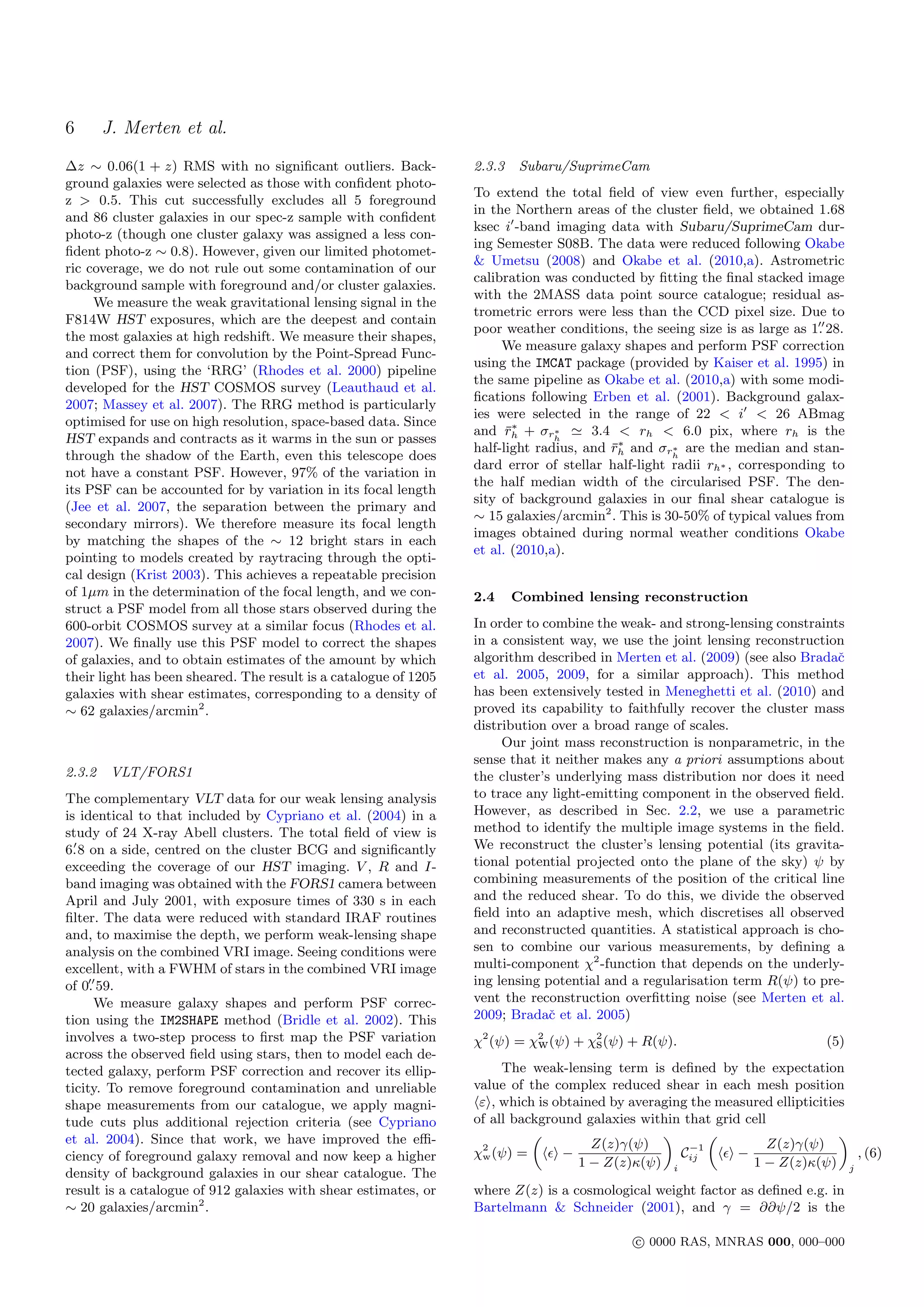 6       J. Merten et al.
∆z ∼ 0.06(1 + z) RMS with no signiﬁcant outliers. Back-           2.3.3    Subaru/SuprimeCam
ground galaxies were selected as those with conﬁdent photo-
                                                                  To extend the total ﬁeld of view even further, especially
z > 0.5. This cut successfully excludes all 5 foreground
                                                                  in the Northern areas of the cluster ﬁeld, we obtained 1.68
and 86 cluster galaxies in our spec-z sample with conﬁdent
                                                                  ksec i -band imaging data with Subaru/SuprimeCam dur-
photo-z (though one cluster galaxy was assigned a less con-
                                                                  ing Semester S08B. The data were reduced following Okabe
ﬁdent photo-z ∼ 0.8). However, given our limited photomet-
                                                                  & Umetsu (2008) and Okabe et al. (2010,a). Astrometric
ric coverage, we do not rule out some contamination of our
                                                                  calibration was conducted by ﬁtting the ﬁnal stacked image
background sample with foreground and/or cluster galaxies.
                                                                  with the 2MASS data point source catalogue; residual as-
     We measure the weak gravitational lensing signal in the
                                                                  trometric errors were less than the CCD pixel size. Due to
F814W HST exposures, which are the deepest and contain
                                                                  poor weather conditions, the seeing size is as large as 1. 28.
the most galaxies at high redshift. We measure their shapes,
                                                                       We measure galaxy shapes and perform PSF correction
and correct them for convolution by the Point-Spread Func-
                                                                  using the IMCAT package (provided by Kaiser et al. 1995) in
tion (PSF), using the ‘RRG’ (Rhodes et al. 2000) pipeline
                                                                  the same pipeline as Okabe et al. (2010,a) with some modi-
developed for the HST COSMOS survey (Leauthaud et al.
                                                                  ﬁcations following Erben et al. (2001). Background galax-
2007; Massey et al. 2007). The RRG method is particularly
                                                                  ies were selected in the range of 22 < i < 26 ABmag
optimised for use on high resolution, space-based data. Since
                                                                        ¯∗
                                                                  and rh + σrh  ∗     3.4 < rh < 6.0 pix, where rh is the
HST expands and contracts as it warms in the sun or passes
                                                                                         ¯∗
                                                                  half-light radius, and rh and σrh are the median and stan-
                                                                                                   ∗
through the shadow of the Earth, even this telescope does
                                                                  dard error of stellar half-light radii rh∗ , corresponding to
not have a constant PSF. However, 97% of the variation in
                                                                  the half median width of the circularised PSF. The den-
its PSF can be accounted for by variation in its focal length
                                                                  sity of background galaxies in our ﬁnal shear catalogue is
(Jee et al. 2007, the separation between the primary and
                                                                  ∼ 15 galaxies/arcmin2 . This is 30-50% of typical values from
secondary mirrors). We therefore measure its focal length
                                                                  images obtained during normal weather conditions Okabe
by matching the shapes of the ∼ 12 bright stars in each
                                                                  et al. (2010,a).
pointing to models created by raytracing through the opti-
cal design (Krist 2003). This achieves a repeatable precision
of 1µm in the determination of the focal length, and we con-      2.4     Combined lensing reconstruction
struct a PSF model from all those stars observed during the
600-orbit COSMOS survey at a similar focus (Rhodes et al.         In order to combine the weak- and strong-lensing constraints
2007). We ﬁnally use this PSF model to correct the shapes         in a consistent way, we use the joint lensing reconstruction
of galaxies, and to obtain estimates of the amount by which       algorithm described in Merten et al. (2009) (see also Bradaˇ
                                                                                                                             c
their light has been sheared. The result is a catalogue of 1205   et al. 2005, 2009, for a similar approach). This method
galaxies with shear estimates, corresponding to a density of      has been extensively tested in Meneghetti et al. (2010) and
∼ 62 galaxies/arcmin2 .                                           proved its capability to faithfully recover the cluster mass
                                                                  distribution over a broad range of scales.
                                                                       Our joint mass reconstruction is nonparametric, in the
                                                                  sense that it neither makes any a priori assumptions about
2.3.2    VLT/FORS1                                                the cluster’s underlying mass distribution nor does it need
The complementary VLT data for our weak lensing analysis          to trace any light-emitting component in the observed ﬁeld.
is identical to that included by Cypriano et al. (2004) in a      However, as described in Sec. 2.2, we use a parametric
study of 24 X-ray Abell clusters. The total ﬁeld of view is       method to identify the multiple image systems in the ﬁeld.
6. 8 on a side, centred on the cluster BCG and signiﬁcantly       We reconstruct the cluster’s lensing potential (its gravita-
exceeding the coverage of our HST imaging. V , R and I-           tional potential projected onto the plane of the sky) ψ by
band imaging was obtained with the FORS1 camera between           combining measurements of the position of the critical line
April and July 2001, with exposure times of 330 s in each         and the reduced shear. To do this, we divide the observed
ﬁlter. The data were reduced with standard IRAF routines          ﬁeld into an adaptive mesh, which discretises all observed
and, to maximise the depth, we perform weak-lensing shape         and reconstructed quantities. A statistical approach is cho-
analysis on the combined VRI image. Seeing conditions were        sen to combine our various measurements, by deﬁning a
excellent, with a FWHM of stars in the combined VRI image         multi-component χ2 -function that depends on the underly-
of 0. 59.                                                         ing lensing potential and a regularisation term R(ψ) to pre-
     We measure galaxy shapes and perform PSF correc-             vent the reconstruction overﬁtting noise (see Merten et al.
tion using the IM2SHAPE method (Bridle et al. 2002). This         2009; Bradaˇ et al. 2005)
                                                                               c
involves a two-step process to ﬁrst map the PSF variation         χ2 (ψ) = χ2 (ψ) + χ2 (ψ) + R(ψ).
                                                                            w        s                                      (5)
across the observed ﬁeld using stars, then to model each de-
tected galaxy, perform PSF correction and recover its ellip-           The weak-lensing term is deﬁned by the expectation
ticity. To remove foreground contamination and unreliable         value of the complex reduced shear in each mesh position
shape measurements from our catalogue, we apply magni-             ε , which is obtained by averaging the measured ellipticities
tude cuts plus additional rejection criteria (see Cypriano        of all background galaxies within that grid cell
et al. 2004). Since that work, we have improved the eﬃ-                     „
                                                                                      Z(z)γ(ψ)
                                                                                                 «      „
                                                                                                                  Z(z)γ(ψ)
                                                                                                                               «
                                                                                                     −1
ciency of foreground galaxy removal and now keep a higher         χ2 (ψ) =
                                                                    w            −                  Cij      −                   , (6)
                                                                                    1 − Z(z)κ(ψ) i             1 − Z(z)κ(ψ) j
density of background galaxies in our shear catalogue. The
result is a catalogue of 912 galaxies with shear estimates, or    where Z(z) is a cosmological weight factor as deﬁned e.g. in
∼ 20 galaxies/arcmin2 .                                           Bartelmann & Schneider (2001), and γ = ∂∂ψ/2 is the

                                                                                             c 0000 RAS, MNRAS 000, 000–000
 