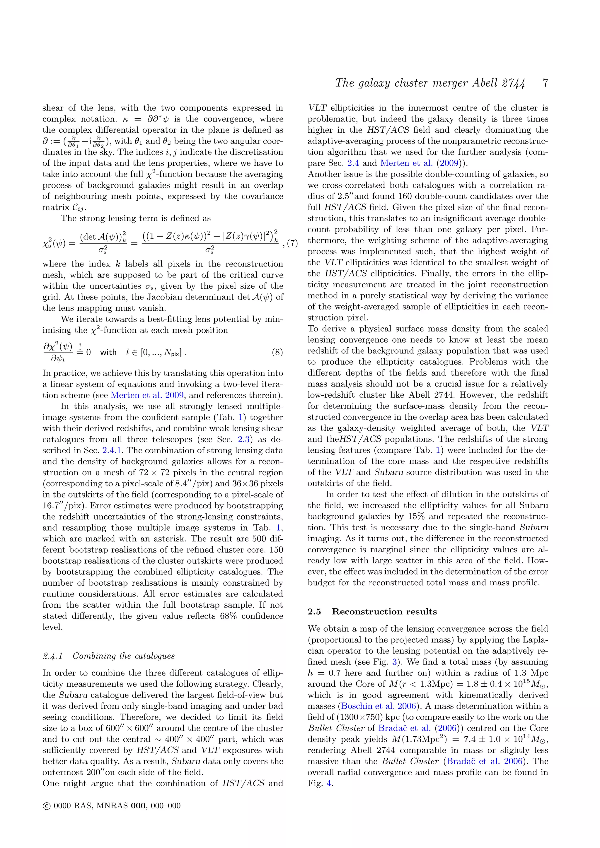 The galaxy cluster merger Abell 2744                   7
shear of the lens, with the two components expressed in                 VLT ellipticities in the innermost centre of the cluster is
complex notation. κ = ∂∂ ∗ ψ is the convergence, where                  problematic, but indeed the galaxy density is three times
the complex diﬀerential operator in the plane is deﬁned as              higher in the HST/ACS ﬁeld and clearly dominating the
        ∂      ∂
∂ := ( ∂θ1 +i ∂θ2 ), with θ1 and θ2 being the two angular coor-         adaptive-averaging process of the nonparametric reconstruc-
dinates in the sky. The indices i, j indicate the discretisation        tion algorithm that we used for the further analysis (com-
of the input data and the lens properties, where we have to             pare Sec. 2.4 and Merten et al. (2009)).
take into account the full χ2 -function because the averaging           Another issue is the possible double-counting of galaxies, so
process of background galaxies might result in an overlap               we cross-correlated both catalogues with a correlation ra-
of neighbouring mesh points, expressed by the covariance                dius of 2.5 and found 160 double-count candidates over the
matrix Cij .                                                            full HST/ACS ﬁeld. Given the pixel size of the ﬁnal recon-
     The strong-lensing term is deﬁned as                               struction, this translates to an insigniﬁcant average double-
                                                             ´2         count probability of less than one galaxy per pixel. Fur-
                             (1 − Z(z)κ(ψ))2 − |Z(z)γ(ψ)|2 k
                            `
 2        (det A(ψ))2  k                                                thermore, the weighting scheme of the adaptive-averaging
χs (ψ) =         2
                         =                   2
                                                                , (7)
                σs                          σs                          process was implemented such, that the highest weight of
where the index k labels all pixels in the reconstruction               the VLT ellipticities was identical to the smallest weight of
mesh, which are supposed to be part of the critical curve               the HST/ACS ellipticities. Finally, the errors in the ellip-
within the uncertainties σs , given by the pixel size of the            ticity measurement are treated in the joint reconstruction
grid. At these points, the Jacobian determinant det A(ψ) of             method in a purely statistical way by deriving the variance
the lens mapping must vanish.                                           of the weight-averaged sample of ellipticities in each recon-
     We iterate towards a best-ﬁtting lens potential by min-            struction pixel.
imising the χ2 -function at each mesh position                          To derive a physical surface mass density from the scaled
                                                                        lensing convergence one needs to know at least the mean
∂χ2 (ψ) !                                                               redshift of the background galaxy population that was used
        =0     with   l ∈ [0, ..., Npix ] .                  (8)
 ∂ψl                                                                    to produce the ellipticity catalogues. Problems with the
In practice, we achieve this by translating this operation into         diﬀerent depths of the ﬁelds and therefore with the ﬁnal
a linear system of equations and invoking a two-level itera-            mass analysis should not be a crucial issue for a relatively
tion scheme (see Merten et al. 2009, and references therein).           low-redshift cluster like Abell 2744. However, the redshift
     In this analysis, we use all strongly lensed multiple-             for determining the surface-mass density from the recon-
image systems from the conﬁdent sample (Tab. 1) together                structed convergence in the overlap area has been calculated
with their derived redshifts, and combine weak lensing shear            as the galaxy-density weighted average of both, the VLT
catalogues from all three telescopes (see Sec. 2.3) as de-              and theHST/ACS populations. The redshifts of the strong
scribed in Sec. 2.4.1. The combination of strong lensing data           lensing features (compare Tab. 1) were included for the de-
and the density of background galaxies allows for a recon-              termination of the core mass and the respective redshifts
struction on a mesh of 72 × 72 pixels in the central region             of the VLT and Subaru source distribution was used in the
(corresponding to a pixel-scale of 8.4 /pix) and 36×36 pixels           outskirts of the ﬁeld.
in the outskirts of the ﬁeld (corresponding to a pixel-scale of              In order to test the eﬀect of dilution in the outskirts of
16.7 /pix). Error estimates were produced by bootstrapping              the ﬁeld, we increased the ellipticity values for all Subaru
the redshift uncertainties of the strong-lensing constraints,           background galaxies by 15% and repeated the reconstruc-
and resampling those multiple image systems in Tab. 1,                  tion. This test is necessary due to the single-band Subaru
which are marked with an asterisk. The result are 500 dif-              imaging. As it turns out, the diﬀerence in the reconstructed
ferent bootstrap realisations of the reﬁned cluster core. 150           convergence is marginal since the ellipticity values are al-
bootstrap realisations of the cluster outskirts were produced           ready low with large scatter in this area of the ﬁeld. How-
by bootstrapping the combined ellipticity catalogues. The               ever, the eﬀect was included in the determination of the error
number of bootstrap realisations is mainly constrained by               budget for the reconstructed total mass and mass proﬁle.
runtime considerations. All error estimates are calculated
from the scatter within the full bootstrap sample. If not
stated diﬀerently, the given value reﬂects 68% conﬁdence                2.5   Reconstruction results
level.                                                                  We obtain a map of the lensing convergence across the ﬁeld
                                                                        (proportional to the projected mass) by applying the Lapla-
                                                                        cian operator to the lensing potential on the adaptively re-
2.4.1   Combining the catalogues
                                                                        ﬁned mesh (see Fig. 3). We ﬁnd a total mass (by assuming
In order to combine the three diﬀerent catalogues of ellip-             h = 0.7 here and further on) within a radius of 1.3 Mpc
ticity measurements we used the following strategy. Clearly,            around the Core of M (r < 1.3Mpc) = 1.8 ± 0.4 × 1015 M ,
the Subaru catalogue delivered the largest ﬁeld-of-view but             which is in good agreement with kinematically derived
it was derived from only single-band imaging and under bad              masses (Boschin et al. 2006). A mass determination within a
seeing conditions. Therefore, we decided to limit its ﬁeld              ﬁeld of (1300×750) kpc (to compare easily to the work on the
size to a box of 600 × 600 around the centre of the cluster             Bullet Cluster of Bradaˇ et al. (2006)) centred on the Core
                                                                                                c
and to cut out the central ∼ 400 × 400 part, which was                  density peak yields M (1.73Mpc2 ) = 7.4 ± 1.0 × 1014 M ,
suﬃciently covered by HST/ACS and VLT exposures with                    rendering Abell 2744 comparable in mass or slightly less
better data quality. As a result, Subaru data only covers the           massive than the Bullet Cluster (Bradaˇ et al. 2006). The
                                                                                                                 c
outermost 200 on each side of the ﬁeld.                                 overall radial convergence and mass proﬁle can be found in
One might argue that the combination of HST/ACS and                     Fig. 4.

c 0000 RAS, MNRAS 000, 000–000
 