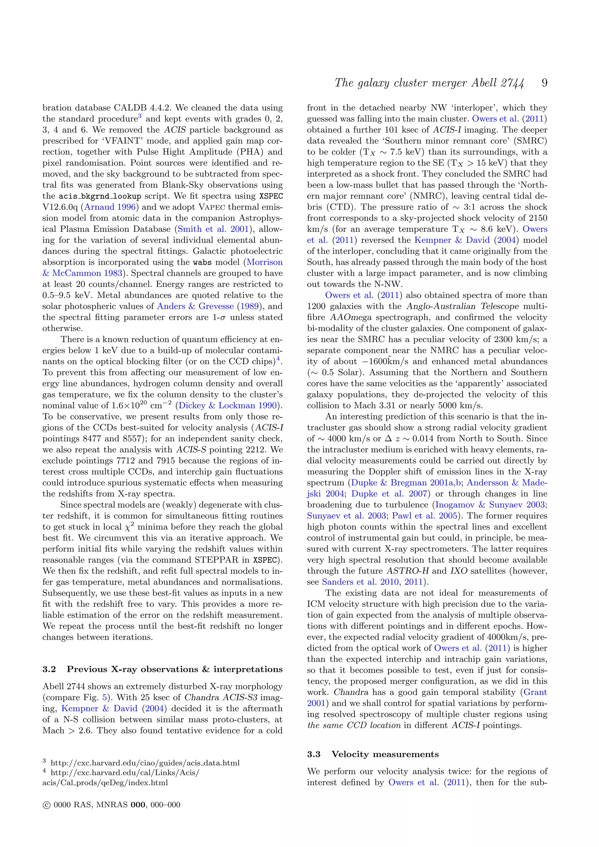 The galaxy cluster merger Abell 2744                   9
bration database CALDB 4.4.2. We cleaned the data using         front in the detached nearby NW ‘interloper’, which they
the standard procedure3 and kept events with grades 0, 2,       guessed was falling into the main cluster. Owers et al. (2011)
3, 4 and 6. We removed the ACIS particle background as          obtained a further 101 ksec of ACIS-I imaging. The deeper
prescribed for ‘VFAINT’ mode, and applied gain map cor-         data revealed the ‘Southern minor remnant core’ (SMRC)
rection, together with Pulse Hight Amplitude (PHA) and          to be colder (TX ∼ 7.5 keV) than its surroundings, with a
pixel randomisation. Point sources were identiﬁed and re-       high temperature region to the SE (TX > 15 keV) that they
moved, and the sky background to be subtracted from spec-       interpreted as a shock front. They concluded the SMRC had
tral ﬁts was generated from Blank-Sky observations using        been a low-mass bullet that has passed through the ‘North-
the acis bkgrnd lookup script. We ﬁt spectra using XSPEC        ern major remnant core’ (NMRC), leaving central tidal de-
V12.6.0q (Arnaud 1996) and we adopt Vapec thermal emis-         bris (CTD). The pressure ratio of ∼ 3:1 across the shock
sion model from atomic data in the companion Astrophys-         front corresponds to a sky-projected shock velocity of 2150
ical Plasma Emission Database (Smith et al. 2001), allow-       km/s (for an average temperature TX ∼ 8.6 keV). Owers
ing for the variation of several individual elemental abun-     et al. (2011) reversed the Kempner & David (2004) model
dances during the spectral ﬁttings. Galactic photoelectric      of the interloper, concluding that it came originally from the
absorption is incorporated using the wabs model (Morrison       South, has already passed through the main body of the host
& McCammon 1983). Spectral channels are grouped to have         cluster with a large impact parameter, and is now climbing
at least 20 counts/channel. Energy ranges are restricted to     out towards the N-NW.
0.5–9.5 keV. Metal abundances are quoted relative to the             Owers et al. (2011) also obtained spectra of more than
solar photospheric values of Anders & Grevesse (1989), and      1200 galaxies with the Anglo-Australian Telescope multi-
the spectral ﬁtting parameter errors are 1-σ unless stated      ﬁbre AAOmega spectrograph, and conﬁrmed the velocity
otherwise.                                                      bi-modality of the cluster galaxies. One component of galax-
     There is a known reduction of quantum eﬃciency at en-      ies near the SMRC has a peculiar velocity of 2300 km/s; a
ergies below 1 keV due to a build-up of molecular contami-      separate component near the NMRC has a peculiar veloc-
nants on the optical blocking ﬁlter (or on the CCD chips)4 .                         ˜
                                                                ity of about −1600km/s and enhanced metal abundances
To prevent this from aﬀecting our measurement of low en-        (∼ 0.5 Solar). Assuming that the Northern and Southern
ergy line abundances, hydrogen column density and overall       cores have the same velocities as the ‘apparently’ associated
gas temperature, we ﬁx the column density to the cluster’s      galaxy populations, they de-projected the velocity of this
nominal value of 1.6×1020 cm−2 (Dickey & Lockman 1990).         collision to Mach 3.31 or nearly 5000 km/s.
To be conservative, we present results from only those re-           An interesting prediction of this scenario is that the in-
gions of the CCDs best-suited for velocity analysis (ACIS-I     tracluster gas should show a strong radial velocity gradient
pointings 8477 and 8557); for an independent sanity check,      of ∼ 4000 km/s or ∆ z ∼ 0.014 from North to South. Since
we also repeat the analysis with ACIS-S pointing 2212. We       the intracluster medium is enriched with heavy elements, ra-
exclude pointings 7712 and 7915 because the regions of in-      dial velocity measurements could be carried out directly by
terest cross multiple CCDs, and interchip gain ﬂuctuations      measuring the Doppler shift of emission lines in the X-ray
could introduce spurious systematic eﬀects when measuring       spectrum (Dupke & Bregman 2001a,b; Andersson & Made-
the redshifts from X-ray spectra.                               jski 2004; Dupke et al. 2007) or through changes in line
     Since spectral models are (weakly) degenerate with clus-   broadening due to turbulence (Inogamov & Sunyaev 2003;
ter redshift, it is common for simultaneous ﬁtting routines     Sunyaev et al. 2003; Pawl et al. 2005). The former requires
to get stuck in local χ2 minima before they reach the global    high photon counts within the spectral lines and excellent
best ﬁt. We circumvent this via an iterative approach. We       control of instrumental gain but could, in principle, be mea-
perform initial ﬁts while varying the redshift values within    sured with current X-ray spectrometers. The latter requires
reasonable ranges (via the command STEPPAR in XSPEC).           very high spectral resolution that should become available
We then ﬁx the redshift, and reﬁt full spectral models to in-   through the future ASTRO-H and IXO satellites (however,
fer gas temperature, metal abundances and normalisations.       see Sanders et al. 2010, 2011).
Subsequently, we use these best-ﬁt values as inputs in a new         The existing data are not ideal for measurements of
ﬁt with the redshift free to vary. This provides a more re-     ICM velocity structure with high precision due to the varia-
liable estimation of the error on the redshift measurement.     tion of gain expected from the analysis of multiple observa-
We repeat the process until the best-ﬁt redshift no longer      tions with diﬀerent pointings and in diﬀerent epochs. How-
changes between iterations.                                     ever, the expected radial velocity gradient of 4000km/s, pre-
                                                                dicted from the optical work of Owers et al. (2011) is higher
                                                                than the expected interchip and intrachip gain variations,
3.2   Previous X-ray observations & interpretations             so that it becomes possible to test, even if just for consis-
                                                                tency, the proposed merger conﬁguration, as we did in this
Abell 2744 shows an extremely disturbed X-ray morphology
                                                                work. Chandra has a good gain temporal stability (Grant
(compare Fig. 5). With 25 ksec of Chandra ACIS-S3 imag-
                                                                2001) and we shall control for spatial variations by perform-
ing, Kempner & David (2004) decided it is the aftermath
                                                                ing resolved spectroscopy of multiple cluster regions using
of a N-S collision between similar mass proto-clusters, at
                                                                the same CCD location in diﬀerent ACIS-I pointings.
Mach > 2.6. They also found tentative evidence for a cold

                                                                3.3   Velocity measurements
3 http://cxc.harvard.edu/ciao/guides/acis data.html
4 http://cxc.harvard.edu/cal/Links/Acis/                        We perform our velocity analysis twice: for the regions of
acis/Cal prods/qeDeg/index.html                                 interest deﬁned by Owers et al. (2011), then for the sub-

c 0000 RAS, MNRAS 000, 000–000
 