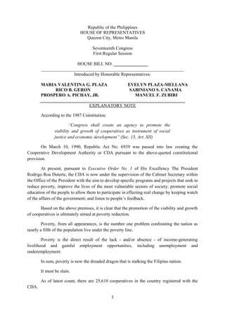 Republic of the Philippines
HOUSE OF REPRESENTATIVES
Quezon City, Metro Manila
Seventeenth Congress
First Regular Session
HOUSE BILL NO. _______________
_______________________________________________________________
Introduced by Honorable Representatives:
MARIA VALENTINA G. PLAZA EVELYN PLAZA-MELLANA
RICO B. GERON SABINIANO S. CANAMA
PROSPERO A. PICHAY, JR. MANUEL F. ZUBIRI
________________________________________________________________
EXPLANATORY NOTE
According to the 1987 Constitution:
“Congress shall create an agency to promote the
viability and growth of cooperatives as instrument of social
justice and economic development” (Sec. 15, Art. XII)
On March 10, 1990, Republic Act No. 6939 was passed into law creating the
Cooperative Development Authority or CDA pursuant to the above-quoted constitutional
provision.
At present, pursuant to Executive Order No. 1 of His Excellency The President
Rodrigo Roa Duterte, the CDA is now under the supervision of the Cabinet Secretary within
the Office of the President with the aim to develop specific programs and projects that seek to
reduce poverty, improve the lives of the most vulnerable sectors of society; promote social
education of the people to allow them to participate in effecting real change by keeping watch
of the affairs of the government; and listen to people’s feedback.
Based on the above premises, it is clear that the promotion of the viability and growth
of cooperatives is ultimately aimed at poverty reduction.
Poverty, from all appearances, is the number one problem confronting the nation as
nearly a fifth of the population live under the poverty line.
Poverty is the direct result of the lack - and/or absence - of income-generating
livelihood and gainful employment opportunities, including unemployment and
underemployment.
In sum, poverty is now the dreaded dragon that is stalking the Filipino nation.
It must be slain.
As of latest count, there are 25,610 cooperatives in the country registered with the
CDA.
1
 