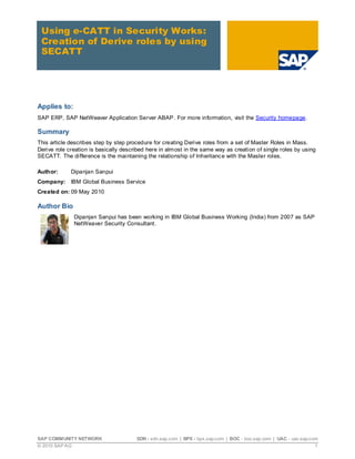 SAP COMMUNITY NETWORK SDN - sdn.sap.com | BPX - bpx.sap.com | BOC - boc.sap.com | UAC - uac.sap.com
© 2010 SAP AG 1
Using e-CATT in Security Works:
Creation of Derive roles by using
SECATT
Applies to:
SAP ERP, SAP NetWeaver Application Server ABAP. For more information, visit the Security homepage.
Summary
This article describes step by step procedure for creating Derive roles from a set of Master Roles in Mass.
Derive role creation is basically described here in almost in the same way as creation of single roles by using
SECATT. The difference is the maintaining the relationship of Inheritance with the Master roles.
Author: Dipanjan Sanpui
Company: IBM Global Business Service
Created on: 09 May 2010
Author Bio
Dipanjan Sanpui has been working in IBM Global Business Working (India) from 2007 as SAP
NetWeaver Security Consultant.
 