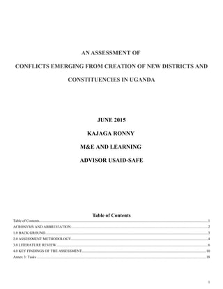 AN ASSESSMENT OF
CONFLICTS EMERGING FROM CREATION OF NEW DISTRICTS AND
CONSTITUENCIES IN UGANDA
JUNE 2015
KAJAGA RONNY
M&E AND LEARNING
ADVISOR USAID-SAFE
Table of Contents
Table of Contents.........................................................................................................................................................................................1
ACRONYMS AND ABBREVIATION......................................................................................................................................................2
1.0 BACK GROUND..................................................................................................................................................................................3
2.0 ASSESSMENT METHODOLOGY......................................................................................................................................................4
3.0 LITERATURE REVIEW......................................................................................................................................................................6
4.0 KEY FINDINGS OF THE ASSESSMENT........................................................................................................................................10
Annex 3: Tasks .........................................................................................................................................................................................18
1
 