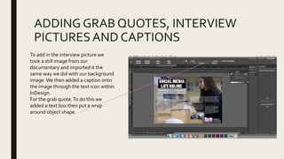 ADDING GRAB QUOTES, INTERVIEW
PICTURESAND CAPTIONS
To add in the interview picture we
took a still image from our
documentary and imported it the
same way we did with our background
image.We then added a caption onto
the image through the text icon within
InDesign.
For the grab quote.To do this we
added a text box then put a wrap
around object shape.
 