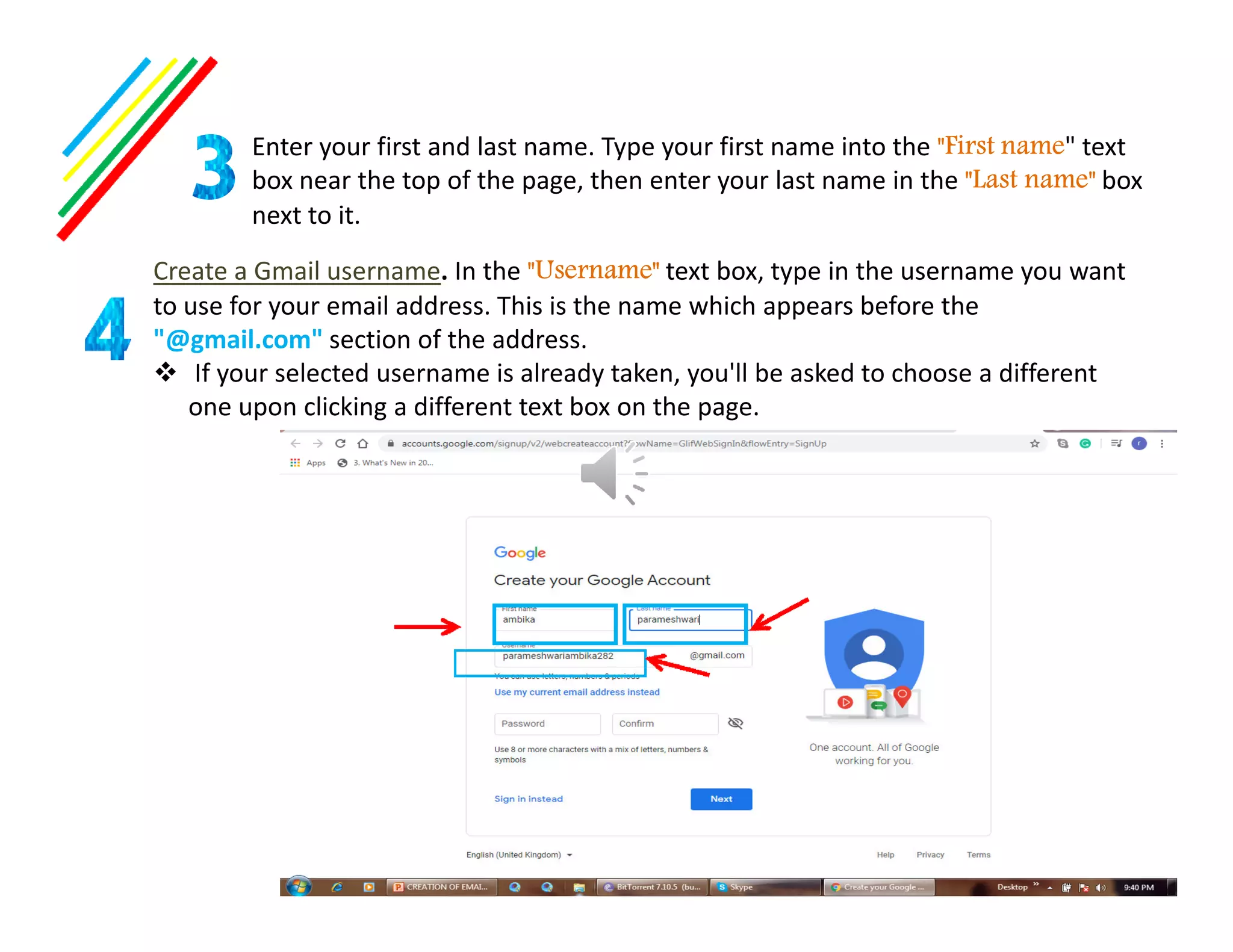 Enter your first and last name. Type your first name into the "First name" text
box near the top of the page, then enter your last name in the "Last name" box
next to it.
Create a Gmail username. In the "Username" text box, type in the username you want
to use for your email address. This is the name which appears before the
"@gmail.com" section of the address.
If your selected username is already taken, you'll be asked to choose a different
one upon clicking a different text box on the page.
 