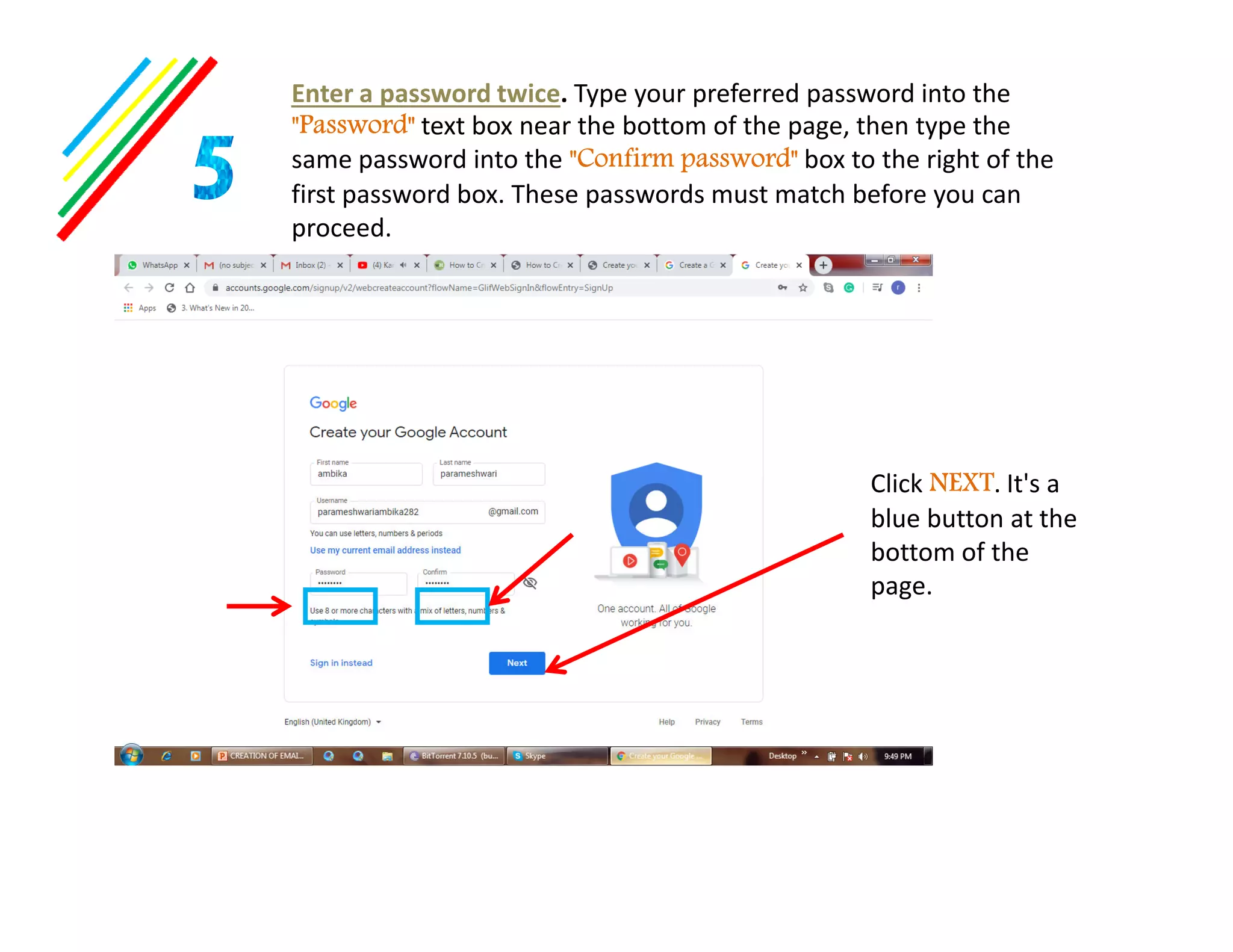Enter a password twice. Type your preferred password into the
"Password" text box near the bottom of the page, then type the
same password into the "Confirm password" box to the right of the
first password box. These passwords must match before you can
proceed.
Click NEXT. It's aClick NEXT. It's a
blue button at the
bottom of the
page.
 