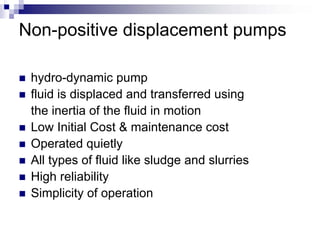 Non-positive displacement pumps

 hydro-dynamic pump
 fluid is displaced and transferred using
 the inertia of the fluid in motion
 Low Initial Cost & maintenance cost
 Operated quietly
 All types of fluid like sludge and slurries
 High reliability
 Simplicity of operation
 