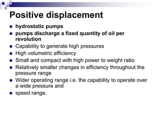 Positive displacement
 hydrostatic pumps
 pumps discharge a fixed quantity of oil per
 revolution
 Capability to generate high pressures
 High volumetric efficiency
 Small and compact with high power to weight ratio
 Relatively smaller changes in efficiency throughout the
 pressure range
 Wider operating range i.e. the capability to operate over
 a wide pressure and
 speed range.
 