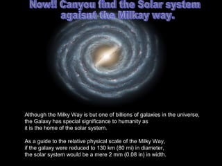 Although the Milky Way is but one of billions of galaxies in the universe,
the Galaxy has special significance to humanity as
it is the home of the solar system.
As a guide to the relative physical scale of the Milky Way,
if the galaxy were reduced to 130 km (80 mi) in diameter,
the solar system would be a mere 2 mm (0.08 in) in width.
 