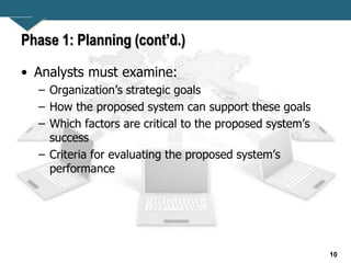 10
Phase 1: Planning (cont’d.)
• Analysts must examine:
– Organization’s strategic goals
– How the proposed system can support these goals
– Which factors are critical to the proposed system’s
success
– Criteria for evaluating the proposed system’s
performance
 