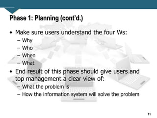 11
Phase 1: Planning (cont’d.)
• Make sure users understand the four Ws:
– Why
– Who
– When
– What
• End result of this phase should give users and
top management a clear view of:
– What the problem is
– How the information system will solve the problem
 