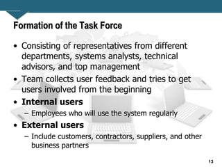 13
Formation of the Task Force
• Consisting of representatives from different
departments, systems analysts, technical
advisors, and top management
• Team collects user feedback and tries to get
users involved from the beginning
• Internal users
– Employees who will use the system regularly
• External users
– Include customers, contractors, suppliers, and other
business partners
 