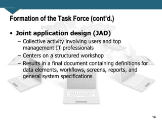14
Formation of the Task Force (cont’d.)
• Joint application design (JAD)
– Collective activity involving users and top
management IT professionals
– Centers on a structured workshop
– Results in a final document containing definitions for
data elements, workflows, screens, reports, and
general system specifications
 
