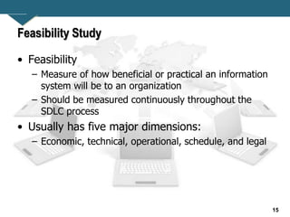15
Feasibility Study
• Feasibility
– Measure of how beneficial or practical an information
system will be to an organization
– Should be measured continuously throughout the
SDLC process
• Usually has five major dimensions:
– Economic, technical, operational, schedule, and legal
 