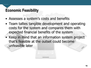 16
Economic Feasibility
• Assesses a system’s costs and benefits
• Team tallies tangible development and operating
costs for the system and compares them with
expected financial benefits of the system
• Keep in mind that an information system project
that’s feasible at the outset could become
unfeasible later
 