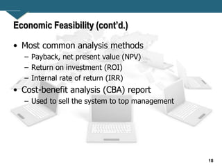 18
Economic Feasibility (cont’d.)
• Most common analysis methods
– Payback, net present value (NPV)
– Return on investment (ROI)
– Internal rate of return (IRR)
• Cost-benefit analysis (CBA) report
– Used to sell the system to top management
 