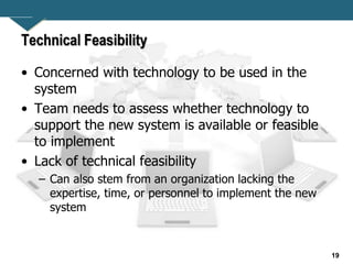 19
Technical Feasibility
• Concerned with technology to be used in the
system
• Team needs to assess whether technology to
support the new system is available or feasible
to implement
• Lack of technical feasibility
– Can also stem from an organization lacking the
expertise, time, or personnel to implement the new
system
 