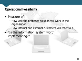 20
Operational Feasibility
• Measure of:
– How well the proposed solution will work in the
organization
– How internal and external customers will react to it
• “Is the information system worth
implementing?”
 