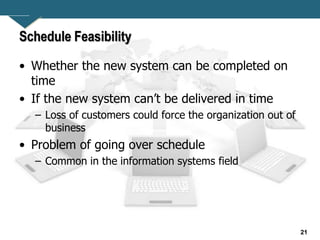 21
Schedule Feasibility
• Whether the new system can be completed on
time
• If the new system can’t be delivered in time
– Loss of customers could force the organization out of
business
• Problem of going over schedule
– Common in the information systems field
 