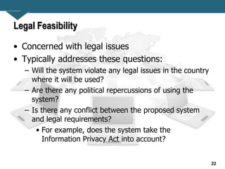 22
Legal Feasibility
• Concerned with legal issues
• Typically addresses these questions:
– Will the system violate any legal issues in the country
where it will be used?
– Are there any political repercussions of using the
system?
– Is there any conflict between the proposed system
and legal requirements?
• For example, does the system take the
Information Privacy Act into account?
 