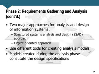 24
Phase 2: Requirements Gathering and Analysis
(cont’d.)
• Two major approaches for analysis and design
of information systems:
– Structured systems analysis and design (SSAD)
approach
– Object-oriented approach
• Use different tools for creating analysis models
• Models created during the analysis phase
constitute the design specifications
 