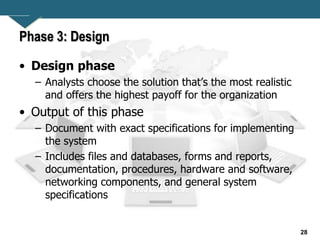 28
Phase 3: Design
• Design phase
– Analysts choose the solution that’s the most realistic
and offers the highest payoff for the organization
• Output of this phase
– Document with exact specifications for implementing
the system
– Includes files and databases, forms and reports,
documentation, procedures, hardware and software,
networking components, and general system
specifications
 
