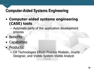 30
Computer-Aided Systems Engineering
• Computer-aided systems engineering
(CASE) tools
– Automate parts of the application development
process
• Benefits
• Capabilities
• Products:
– CA Technologies ERwin Process Modeler, Oracle
Designer, and Visible System Visible Analyst
 