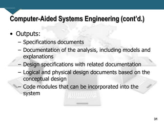 31
Computer-Aided Systems Engineering (cont’d.)
• Outputs:
– Specifications documents
– Documentation of the analysis, including models and
explanations
– Design specifications with related documentation
– Logical and physical design documents based on the
conceptual design
– Code modules that can be incorporated into the
system
 