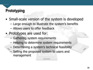 32
Prototyping
• Small-scale version of the system is developed
– Large enough to illustrate the system’s benefits
– Allows users to offer feedback
• Prototypes are used for:
– Gathering system requirements
– Helping to determine system requirements
– Determining a system’s technical feasibility
– Selling the proposed system to users and
management
 