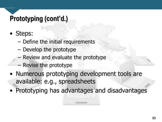 33
Prototyping (cont’d.)
• Steps:
– Define the initial requirements
– Develop the prototype
– Review and evaluate the prototype
– Revise the prototype
• Numerous prototyping development tools are
available: e.g., spreadsheets
• Prototyping has advantages and disadvantages
 