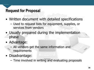 36
Request for Proposal
• Written document with detailed specifications
– Used to request bids for equipment, supplies, or
services from vendors
• Usually prepared during the implementation
phase
• Advantage:
– All vendors get the same information and
requirements
• Disadvantage:
– Time involved in writing and evaluating proposals
 