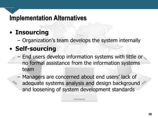 38
Implementation Alternatives
• Insourcing
– Organization’s team develops the system internally
• Self-sourcing
– End users develop information systems with little or
no formal assistance from the information systems
team
– Managers are concerned about end users’ lack of
adequate systems analysis and design background
and loosening of system development standards
 