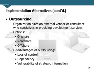 39
Implementation Alternatives (cont’d.)
• Outsourcing
– Organization hires an external vendor or consultant
who specializes in providing development services
– Options:
• Onshore
• Nearshore
• Offshore
– Disadvantages of outsourcing:
• Loss of control
• Dependency
• Vulnerability of strategic information
 