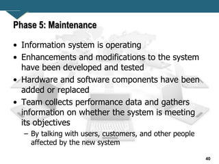 40
Phase 5: Maintenance
• Information system is operating
• Enhancements and modifications to the system
have been developed and tested
• Hardware and software components have been
added or replaced
• Team collects performance data and gathers
information on whether the system is meeting
its objectives
– By talking with users, customers, and other people
affected by the new system
 