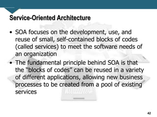 42
Service-Oriented Architecture
• SOA focuses on the development, use, and
reuse of small, self-contained blocks of codes
(called services) to meet the software needs of
an organization
• The fundamental principle behind SOA is that
the “blocks of codes” can be reused in a variety
of different applications, allowing new business
processes to be created from a pool of existing
services
 
