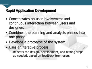 43
Rapid Application Development
• Concentrates on user involvement and
continuous interaction between users and
designers
• Combines the planning and analysis phases into
one phase
• Develops a prototype of the system
• Uses an iterative process
– Repeats the design, development, and testing steps
as needed, based on feedback from users
 