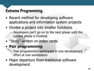 44
Extreme Programming
• Recent method for developing software
applications and information system projects
• Divides a project into smaller functions
– Developers can’t go on to the next phase until the
current phase is finished
• “Story” written on index cards
• Pair programming
– Two programmers participate in one development
effort at one workstation
• Major departure from traditional software
development
 