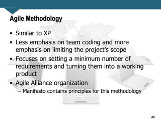 45
Agile Methodology
• Similar to XP
• Less emphasis on team coding and more
emphasis on limiting the project’s scope
• Focuses on setting a minimum number of
requirements and turning them into a working
product
• Agile Alliance organization
– Manifesto contains principles for this methodology
 