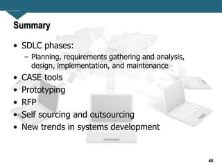 46
Summary
• SDLC phases:
– Planning, requirements gathering and analysis,
design, implementation, and maintenance
• CASE tools
• Prototyping
• RFP
• Self sourcing and outsourcing
• New trends in systems development
 