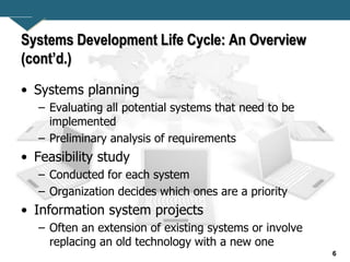 6
Systems Development Life Cycle: An Overview
(cont’d.)
• Systems planning
– Evaluating all potential systems that need to be
implemented
– Preliminary analysis of requirements
• Feasibility study
– Conducted for each system
– Organization decides which ones are a priority
• Information system projects
– Often an extension of existing systems or involve
replacing an old technology with a new one
 