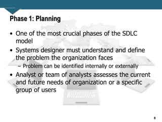 8
Phase 1: Planning
• One of the most crucial phases of the SDLC
model
• Systems designer must understand and define
the problem the organization faces
– Problem can be identified internally or externally
• Analyst or team of analysts assesses the current
and future needs of organization or a specific
group of users
 