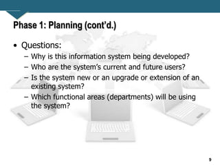 9
Phase 1: Planning (cont’d.)
• Questions:
– Why is this information system being developed?
– Who are the system’s current and future users?
– Is the system new or an upgrade or extension of an
existing system?
– Which functional areas (departments) will be using
the system?
 